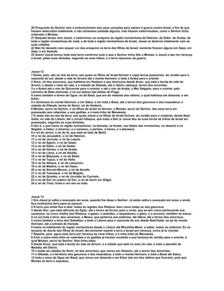 20 Porquanto do Senhor veio o endurecimento dos seus corações para saírem à guerra contra Israel, a fim de que 
fossem destruídos totalmente, e não achassem piedade alguma, mas fossem exterminados, como o Senhor tinha 
ordenado a Moisés. 
21 Naquele tempo veio Josué, e exterminou os anaquins da região montanhosa de Hebrom, de Debir, de Anabe, de 
toda a região montanhosa de Judá, e de toda a região montanhosa de Israel; Josué os destruiu totalmente com as 
suas cidades. 
22 Não foi deixado nem sequer um dos anaquins na terra dos filhos de Israel; somente ficaram alguns em Gaza, em 
Gate, e em Asdode. 
23 Assim Josué tomou toda esta terra conforme tudo o que o Senhor tinha dito a Moisés; e Josué a deu em herança 
a Israel, pelas suas divisões, segundo as suas tribos; e a terra repousou da guerra. 
Josué 12 
1 Estes, pois, são os reis da terra, aos quais os filhos de Israel feriram e cujas terras possuíram, do Jordão para o 
nascente do sol, desde o vale do Arnom até o monte Hermom, e toda a Arabá para o oriente: 
2 Siom, rei dos amorreus, que habitava em Hesbom e que dominava desde Aroer, que está a borda do vale do 
Arnom, e desde o meio do vale, e a metade de Gileade, até o ribeiro Jaboque, termo dos amonitas; 
3 e a Arabá até o mar de Quinerote para o oriente, e até o mar da Arabá, o Mar Salgado, para o oriente, pelo 
caminho de Bete-Jesimote, e no sul abaixo das faldas de Pisga; 
4 como também o termo de Ogue, rei de Basã, que era do restante dos refains, o qual habitava em Astarote, e em 
Edrei, 
5 e dominava no monte Hermom, e em Salca, e em toda a Basã, até o termo dos gesureus e dos maacateus, e 
metade de Gileade, termo de Seom, rei de Hesbom. 
6 Moisés, servo do Senhor, e os filhos de Israel os feriram; e Moisés, servo do Senhor, deu essa terra em 
possessão aos rubenitas, e aos gaditas, e à meia tribo de Manassés: 
7 E estes são os reis da terra, aos quais Josué e os filhos de Israel feriram, do Jordão para o ocidente, desde Baal- 
Gade, no vale do Líbano, até o monte Halaque, que sobe a Seir (e Josué deu as suas terras às tribos de Israel em 
possessão, segundo as suas divisões, 
8 isto é, o que havia na região montanhosa, na baixada, na Arabá, nas faldas das montanhas, no deserto e no 
Negebe: o heteu, o amorreu, e o cananeu, o perizeu, o heveu, e o jebuseu); 
9 o rei de Jericó, o rei de Ai, que está ao lado de Betel, 
10 o rei de Jerusalém, o rei de Hebrom, 
11 o rei de Jarmute, o rei de Laquis, 
12 o rei de Eglom, o rei de Gezer, 
13 o rei de Debir, o rei de Geder, 
14 o rei de Horma, o rei de Arade, 
15 o rei de Libna, o rei de Adulão, 
16 o rei de Maqueda, o rei de Betel, 
17 o rei de Tapua, o rei de Hefer, 
18 o rei de Afeque, o rei de Lassarom, 
19 o rei de Madom, o rei de Hazor, 
20 o rei de Sinrom-Merom, o rei de Acsafe, 
21 o rei de Taanaque, o rei de Megido, 
22 o rei de Quedes, o rei de Jocneão do Carmelo, 
23 o rei de Dor no outeiro de Dor, o rei de Goim em Gilgal, 
24 o rei de Tirza: trinta e um reis ao todo. 
Josué 13 
1 Era Josué já velho e avançado em anos, quando lhe disse o Senhor: Já estás velho e avançado em anos, e ainda 
fica muitíssima terra para se possuir. 
2 A terra que ainda fica é esta: todas as regiões dos filisteus, bem como todas as dos gesureus, 
3 desde Sior, que está defronte do Egito, até o termo de Ecrom para o norte, que se tem como pertencente aos 
cananeus; os cinco chefes dos filisteus; o gazeu, o asdodeu, o asqueloneu, o giteu, e o ecroneu; também os aveus; 
4 no sul toda a terra, dos cananeus, e Meara, que pertence aos sidônios, até Afeca, até o termo dos amorreus; 
5 como também a terra dos Gebalitas, e todo o Líbano para o nascente do sol, desde Baal-Gade, ao pé do monte 
Hermom, até a entrada de Hamate; 
6 todos os habitantes da região montanhosa desde o Líbano até Misrefote-Maim, a saber, todos os sidônios. Eu os 
lançarei de diante dos filhos de Israel; tão-somente reparte a terra a Israel por herança, como já te mandei. 
7 Reparte, pois, agora esta terra por herança às nove tribos, e à meia tribo de Manassés. 
8 Com a outra meia tribo os rubenitas e os gaditas já haviam recebido a sua herança do Jordão para o oriente, a 
qual Moisés, servo do Senhor, lhes tinha dado: 
9 desde Aroer, que está à borda do vale do Arnom, e a cidade que está no meio do vale, e todo o planalto de 
Medeba até Dibom; 
10 e todas as cidades de Siom, rei dos amorreus, que reinou em Hesbom, até o termo dos amonitas; 
11 e Gileade, e o território dos gesureus e dos maacateus, e todo o monte Hermom, e toda a Basã até Salca; 
12 todo o reino de Ogue em Basã, que reinou em Astarote e em Edrei (ele era dos refains que ficaram); pois que 
Moisés os feriu e expulsou. 
 