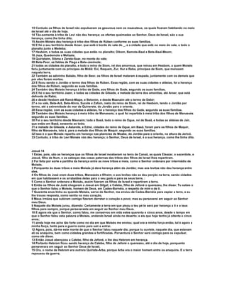 13 Contudo os filhos de Israel não expulsaram os gesureus nem os maacateus, os quais ficaram habitando no meio 
de Israel até o dia de hoje. 
14 Tão-somente à tribo de Levi não deu herança; as ofertas queimadas ao Senhor, Deus de Israel, são a sua 
herança, como lhe tinha dito. 
15 Assim Moisés deu herança à tribo dos filhos de Rúben conforme as suas famílias. 
16 E foi o seu território desde Aroer, que está à borda do vale do _, e a cidade que está no meio do vale, e todo o 
planalto junto a Medeba; 
17 Hesbom, e todas as suas cidades que estão no planalto; Dibom, Bamote-Baal e Bete-Baal-Meom; 
18 Jaza, Quedemote e Mefaate; 
19 Quiriataim, Sibma e Zerete-Saar, no monte do vale; 
20 Bete-Peor, as faldas de Pisga e Bete-Jesimote; 
21 todas as cidades do planalto, e todo o reino de Siom, rei dos amorreus, que reinou em Hesbom, a quem Moisés 
feriu juntamente com os príncipes de Midiã: Evi, Requem, Zur, Hur e Reba, príncipes de Siom, que moravam 
naquela terra. 
22 Também ao adivinho Balaão, filho de Beor, os filhos de Israel mataram à espada, juntamente com os demais que 
por eles foram mortos. 
23 E ficou sendo o Jordão o termo dos filhos de Rúben. Essa região, com as suas cidades e aldeias, foi a herança 
dos filhos de Rúben, segundo as suas famílias. 
24 Também deu Moisés herança à tribo de Gade, aos filhos de Gade, segundo as suas famílias. 
25 E foi o seu território Jazer, e todas as cidades de Gileade, e metade da terra dos amonitas, até Aroer, que está 
defronte de Rabá; 
26 e desde Hesbom até Ramá-Mizpe, e Betonim, e desde Maanaim até o termo de Debir; 
27 e no vale, Bete-Arã, Bete-Ninra, Sucote e Zafom, resto do reino de Siom, rei de Hesbom, tendo o Jordão por 
termo, até a extremidade do mar de Quinerete, do Jordão para o oriente. 
28 Essa região, com as suas cidades e aldeias, foi a herança dos filhos da Gade, segundo as suas famílias. 
29 Também deu Moisés herança à meia tribo de Manassés; a qual foi repartida à meia tribo dos filhos de Manassés 
segundo as suas famílias. 
30 Foi o seu território desde Maanaim; toda a Basã, todo o reino de Ogue, rei de Basã, e todas as aldeias de Jair, 
que estão em Basã, sessenta ao todo; 
31 e metade de Gileade, e Astarote, e Edrei, cidades do reino de Ogue, em Basã, foram para os filhos de Maquir, 
filho de Manassés, isto é, para a metade dos filhos de Maquir, segundo as suas famílias. 
32 Isso é o que Moisés repartiu em herança nas planícies de Moabe, do Jordão para o oriente, na altura de Jericó. 
33 Contudo, à tribo de Levi Moisés não deu herança; o Senhor, Deus de Israel, é a sua herança, como lhe tinha dito. 
Josué 14 
1 Estas, pois, são as heranças que os filhos de Israel receberam na terra de Canaã, as quais Eleazar, o sacerdote, e 
Josué, filho de Num, e os cabeças das casas paternas das tribos dos filhos de Israel lhes repartiram. 
2 Foi feita por sorte a partilha da herança entre as nove tribos e meia, como o Senhor ordenara por intermédio de 
Moisés. 
3 Porquanto às duas tribos e meia Moisés já dera herança além do Jordão; mas aos levitas não deu herança entre 
eles. 
4 Os filhos de José eram duas tribos, Manassés e Efraim; e aos levitas não se deu porção na terra, senão cidades 
em que habitassem e os arrabaldes delas para o seu gado e para os seus bens. : 
5 Como o Senhor ordenara a Moisés, assim fizeram os filhos de Israel e repartiram a terra. 
6 Então os filhos de Judá chegaram a Josué em Gilgal; e Calebe, filho de Jefoné o quenezeu, lhe disse: Tu sabes o 
que o Senhor falou a Moisés, homem de Deus, em Cades-Barnéia, a respeito de mim e de ti. 
7 Quarenta anos tinha eu quando Moisés, servo do Senhor, me enviou de Cades-Barnéia para espiar a terra, e eu 
lhe trouxe resposta, como sentia no meu coração. 
8 Meus irmãos que subiram comigo fizeram derreter o coração o povo; mas eu perseverei em seguir ao Senhor 
meu Deus. 
9 Naquele dia Moisés jurou, dizendo: Certamente a terra em que pisou o teu pé te será por herança a ti e a teus 
filhos para sempre, porque perseveraste em seguir ao Senhor meu Deus. 
10 E agora eis que o Senhor, como falou, me conservou em vida estes quarenta e cinco anos, desde o tempo em 
que o Senhor falou esta palavra a Moisés, andando Israel ainda no deserto; e eis que hoje tenho já oitenta e cinco 
anos; 
11 ainda hoje me acho tão forte como no dia em que Moisés me enviou; qual era a minha força então, tal é agora a 
minha força, tanto para a guerra como para sair e entrar. 
12 Agora, pois, dá-me este monte de que o Senhor falou naquele dia; porque tu ouviste, naquele dia, que estavam 
ali os anaquins, bem como cidades grandes e fortificadas. Porventura o Senhor será comigo para os expulsar, 
como ele disse. 
13 Então Josué abençoou a Calebe, filho de Jefoné, e lhe deu Hebrom em herança. 
14 Portanto Hebrom ficou sendo herança de Calebe, filho de Jefoné o quenezeu, até o dia de hoje, porquanto 
perseverara em seguir ao Senhor Deus de Israel. 
15 Ora, o nome de Hebrom era outrora Quiriate-Arba, porque Arba era o maior homem entre os anaquins. E a terra 
repousou da guerra. 
 