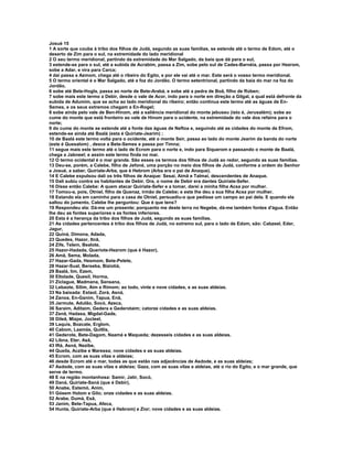 Josué 15 
1 A sorte que coube à tribo dos filhos de Judá, segundo as suas famílias, se estende até o termo de Edom, até o 
deserto de Zim para o sul, na extremidade do lado meridional 
2 O seu termo meridional, partindo da extremidade do Mar Salgado, da baía que dá para o sul, 
3 estende-se para o sul, até a subida de Acrabim, passa a Zim, sobe pelo sul de Cades-Barnéia, passa por Hezrom, 
sobe a Adar, e vira para Carca; 
4 daí passa a Azmom, chega até o ribeiro do Egito, e por ele vai até o mar. Este será o vosso termo meridional. 
5 O termo oriental é o Mar Salgado, até a foz do Jordão. O termo setentrional, partindo da baía do mar na foz do 
Jordão, 
6 sobe até Bete-Hogla, passa ao norte de Bete-Arabá, e sobe até a pedra de Boã, filho de Rúben; 
7 sobe mais este termo a Debir, desde o vale de Acor, indo para o norte em direção a Gilgal, a qual está defronte da 
subida de Adumim, que se acha ao lado meridional do ribeiro; então continua este termo até as águas de En- 
Semes, e os seus extremos chegam a En-Rogel; 
8 sobe ainda pelo vale de Ben-Hinom, até a saliência meridional do monte jebuseu (isto é, Jerusalém); sobe ao 
cume do monte que está fronteiro ao vale de Hinom para o ocidente, na extremidade do vale dos refains para o 
norte; 
9 do cume do monte se estende até a fonte das águas de Neftoa e, seguindo até as cidades do monte de Efrom, 
estende-se ainda até Baalá (esta é Quiriate-Jearim) ; 
10 de Baalá este termo volta para o ocidente, até o monte Seir, passa ao lado do monte Jearim da banda do norte 
(este é Quesalom) , desce a Bete-Semes e passa por Timna; 
11 segue mais este termo até o lado de Ecrom para o norte e, indo para Siquerom e passando o monte de Baalá, 
chega a Jabneel; e assim este termo finda no mar. 
12 O termo ocidental é o mar grande. São esses os termos dos filhos de Judá ao redor, segundo as suas famílias. 
13 Deu-se, porém, a Calebe, filho de Jefoné, uma porção no meio dos filhos de Judá, conforme a ordem do Senhor 
a Josué, a saber, Quiriate-Arba, que é Hebrom (Arba era o pai de Anaque). 
14 E Calebe expulsou dali os três filhos de Anaque: Sesai, Aimã e Talmai, descendentes de Anaque. 
15 Dali subiu contra os habitantes de Debir. Ora, o nome de Debir era dantes Quiriate-Sefer. 
16 Disse então Calebe: A quem atacar Quiriate-Sefer e a tomar, darei a minha filha Acsa por mulher. 
17 Tomou-a, pois, Otniel, filho de Quenaz, irmão de Calebe; e este lhe deu a sua filha Acsa por mulher. 
18 Estando ela em caminho para a casa de Otniel, persuadiu-o que pedisse um campo ao pai dela. E quando ela 
saltou do jumento, Calebe lhe perguntou: Que é que tens? 
19 Respondeu ela: Dá-me um presente; porquanto me deste terra no Negebe, dá-me também fontes d'água. Então 
lhe deu as fontes superiores e as fontes inferiores. 
20 Esta é a herança da tribo dos filhos de Judá, segundo as suas famílias. 
21 As cidades pertencentes à tribo dos filhos de Judá, no extremo sul, para o lado de Edom, são: Cabzeel, Eder, 
Jagur, 
22 Quiná, Dimona, Adada, 
23 Quedes, Hazor, Itnã, 
24 Zife, Telem, Bealote, 
25 Hazor-Hadada, Queriote-Hezrom (que é Hazor), 
26 Amã, Sema, Molada, 
27 Hazar-Gada, Hesmom, Bete-Pelete, 
28 Hazar-Sual, Berseba, Biziotiá, 
29 Baalá, Iim, Ezem, 
30 Eltolade, Quesil, Horma, 
31 Ziclague, Madmana, Sansana, 
32 Lebaote, Silim, Aim e Rimom; ao todo, vinte e nove cidades, e as suas aldeias. 
33 Na baixada: Estaol, Zorá, Asná, 
34 Zanoa, En-Ganim, Tapua, Enã, 
35 Jarmute, Adulão, Socó, Azeca, 
36 Saraim, Aditaim, Gedera e Gederotaim; catorze cidades e as suas aldeias. 
37 Zenã, Hadasa, Migdal-Gade, 
38 Dileã, Mizpe, Jocteel, 
39 Laquis, Bozcate, Erglom, 
40 Cabom, Laamás, Quitlis, 
41 Gederote, Bete-Dagom, Naamá e Maqueda; dezesseis cidades e as suas aldeias. 
42 Libna, Eter, Asã, 
43 Iftá, Asná, Nezibe, 
44 Queila, Aczibe e Maressa; nove cidades e as suas aldeias. 
45 Ecrom, com as suas vilas e aldeias; 
46 desde Ecrom até o mar, todas as que estão nas adjacências de Asdode, e as suas aldeias; 
47 Asdode, com as suas vilas e aldeias; Gaza, com as suas vilas e aldeias, até o rio do Egito, e o mar grande, que 
serve de termo. 
48 E na região montanhosa: Samir, Jatir, Socó, 
49 Daná, Quiriate-Saná (que é Debir), 
50 Anabe, Estemó, Anim, 
51 Gósem Holom e Gilo; onze cidades e as suas aldeias. 
52 Arabe, Dumá, Esã, 
53 Janim, Bete-Tapua, Afeca, 
54 Hunta, Quiriate-Arba (que é Hebrom) e Zior; nove cidades e as suas aldeias. 
 