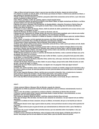 1 Mas os filhos de Israel tornaram a fazer o que era mau aos olhos do Senhor, depois da morte de Eúde. 
2 E o Senhor os vendeu na mão de Jabim, rei de Canaã, que reinava em Hazor; o chefe do seu exército era Sísera, o 
qual habitava em Harosete dos Gentios. 
3 Então os filhos de Israel clamaram ao Senhor, porquanto Jabim tinha novecentos carros de ferro, e por vinte anos 
oprimia cruelmente os filhos de Israel. 
4 Ora, Débora, profetisa, mulher de Lapidote, julgava a Israel naquele tempo. 
5 Ela se assentava debaixo da palmeira de Débora, entre Ramá e Betel, na região montanhosa de Efraim; e os filhos 
de Israel subiam a ter com ela para julgamento. 
6 Mandou ela chamar a Baraque, filho de Abinoão, de Quedes-Naftali, e disse-lhe: Porventura o Senhor Deus de 
Israel não te ordena, dizendo: Vai, e atrai gente ao monte Tabor, e toma contigo dez mil homens dos filhos de 
Naftali e dos filhos de Zebulom; 
7 e atrairei a ti, para o ribeiro de Quisom, Sísera, chefe do exército de Jabim; juntamente com os seus carros e com 
as suas tropas, e to entregarei na mão? 
8 Disse-lhe Baraque: Se fores comigo, irei; porém se não fores, não irei. 
9 Respondeu ela: Certamente irei contigo; porém não será tua a honra desta expedição, pois à mão de uma mulher 
o Senhor venderá a Sísera. Levantou-se, pois, Débora, e foi com Baraque a Quedes. 
10 Então Baraque convocou a Zebulom e a Naftali em Quedes, e subiram dez mil homens após ele; também Débora 
subiu com ele. 
11 Ora, Heber, um queneu, se tinha apartado dos queneus, dos filhos de Hobabe, sogro de Moisés, e tinha 
estendido as suas tendas até o carvalho de Zaananim, que está junto a Quedes. 
12 Anunciaram a Sísera que Baraque, filho de Abinoão, tinha subido ao monte Tabor. 
13 Sísera, pois, ajuntou todos os seus carros, novecentos carros de ferro, e todo o povo que estava com ele, desde 
Harosete dos Gentios até o ribeiro de Quisom. 
14 Então disse Débora a Baraque: Levanta-te, porque este é o dia em que o Senhor entregou Sísera na tua mão; 
porventura o Senhor não saiu adiante de ti? Baraque, pois, desceu do monte Tabor, e dez mil homens após ele. 
15 E o Senhor desbaratou a Sísera, com todos os seus carros e todo o seu exército, ao fio da espada, diante de 
Baraque; e Sísera, descendo do seu carro, fugiu a pé. 
16 Mas Baraque perseguiu os carros e o exército, até Harosete dos Gentios; e todo o exército de Sísera caiu ao fio 
da espada; não restou um só homem. 
17 Entretanto Sísera fugiu a pé para a tenda de Jael, mulher de Heber, o queneu, porquanto havia paz entre Jabim, 
rei de Hazor, e a casa de Heber, o queneu. 
18 Saindo Jael ao encontro de Sísera, disse-lhe: Entra, senhor meu, entra aqui; não temas. Ele entrou na sua tenda; 
e ela o cobriu com uma coberta. 
19 Então ele lhe disse: Peço-te que me dês a beber um pouco d'água, porque tenho sede. Então ela abriu um odre 
de leite, e deu-lhe de beber, e o cobriu. 
20 Disse-lhe ele mais: Põe-te à porta da tenda; e se alguém vier e te perguntar: Está aqui algum homem? 
responderás: Não. 
21 Então Jael, mulher de Heber, tomou uma estaca da tenda e, levando um martelo, chegou-se de mansinho a ele e 
lhe cravou a estaca na fonte, de sorte que penetrou na terra; pois ele estava num profundo sono e mui cansado. E 
assim morreu. 
22 E eis que, seguindo Baraque a Sísera, Jael lhe saiu ao encontro e disse-lhe: Vem, e mostrar-te-ei o homem a 
quem procuras. Entrou ele na tenda; e eis que Sísera jazia morto, com a estaca na fonte. 
23 Assim Deus naquele dia humilhou a Jabim, rei de Canaã, diante dos filhos de Israel. 
24 E a mão dos filhos de Israel prevalecia cada vez mais contra Jabim, rei de Canaã, até que o destruíram. 
Juízs 5 
1 Então cantaram Débora e Baraque, filho de Abinoão, naquele dia, dizendo: 
2 Porquanto os chefes se puseram à frente em Israel, porquanto o povo se ofereceu voluntariamente, louvai ao 
Senhor. 
3 Ouvi, ó reis; dai ouvidos, ó príncipes! eu cantarei ao Senhor, salmodiarei ao Senhor Deus de Israel. 
4 Ó Senhor, quando saíste de Seir, quando caminhaste desde o campo de Edom, a terra estremeceu, os céus 
gotejaram, sim, as nuvens gotejaram águas. 
5 Os montes se abalaram diante do Senhor, e até Sinai, diante do Senhor Deus de Israel. 
6 Nos dias de Sangar, filho de Anate, nos dias de Jael, cessaram as caravanas; e os que viajavam iam por atalhos 
desviados. 
7 Cessaram as aldeias em Israel, cessaram; até que eu Débora, me levantei, até que eu me levantei por mãe em 
Israel. 
8 Escolheram deuses novos; logo a guerra estava às portas; via-se porventura escudo ou lança entre quarenta mil 
em Israel? 
9 Meu coração inclina-se para os guias de Israel, que voluntariamente se ofereceram entre o povo. Bendizei ao 
Senhor. 
10 Louvai-o vós, os que cavalgais sobre jumentas brancas, que vos assentais sobre ricos tapetes; e vós, que 
andais pelo caminho. 
11 Onde se ouve o estrondo dos flecheiros, entre os lugares onde se tiram águas, ali falarão das justiças do 
Senhor, das justiças que fez às suas aldeias em Israel; então o povo do Senhor descia às portas. 
 