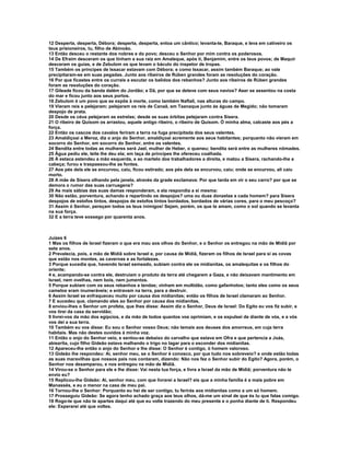 12 Desperta, desperta, Débora; desperta, desperta, entoa um cântico; levanta-te, Baraque, e leva em cativeiro os 
teus prisioneiros, tu, filho de Abinoão. 
13 Então desceu o restante dos nobres e do povo; desceu o Senhor por mim contra os poderosos. 
14 De Efraim desceram os que tinham a sua raiz em Amaleque, após ti, Benjamim, entre os teus povos; de Maquir 
desceram os guias, e de Zebulom os que levam o báculo do inspetor de tropas. 
15 Também os príncipes de Issacar estavam com Débora; e como Issacar, assim também Baraque; ao vale 
precipitaram-se em suas pegadas. Junto aos ribeiros de Rúben grandes foram as resoluções do coração. 
16 Por que ficastes entre os currais a escutar os balidos dos rebanhos? Junto aos ribeiros de Rúben grandes 
foram as resoluções do coração. 
17 Gileade ficou da banda dalém do Jordão; e Dã, por que se deteve com seus navios? Aser se assentou na costa 
do mar e ficou junto aos seus portos. 
18 Zebulom é um povo que se expôs à morte, como também Naftali, nas alturas do campo. 
19 Vieram reis e pelejaram; pelejaram os reis de Canaã, em Taanaque junto às águas de Megido; não tomaram 
despojo de prata. 
20 Desde os céus pelejaram as estrelas; desde as suas órbitas pelejaram contra Sísera. 
21 O ribeiro de Quisom os arrastou, aquele antigo ribeiro, o ribeiro de Quisom. Ó minha alma, calcaste aos pés a 
força. 
22 Então os cascos dos cavalos feriram a terra na fuga precipitada dos seus valentes. 
23 Amaldiçoai a Meroz, diz o anjo do Senhor, amaldiçoai acremente aos seus habitantes; porquanto não vieram em 
socorro do Senhor, em socorro do Senhor, entre os valentes. 
24 Bendita entre todas as mulheres será Jael, mulher de Heber, o queneu; bendita será entre as mulheres nômades. 
25 Água pediu ele, leite lhe deu ela; em taça de príncipes lhe ofereceu coalhada. 
26 À estaca estendeu a mão esquerda, e ao martelo dos trabalhadores a direita, e matou a Sísera, rachando-lhe a 
cabeça; furou e traspassou-lhe as fontes. 
27 Aos pés dela ele se encurvou, caiu, ficou estirado; aos pés dela se encurvou, caiu; onde se encurvou, ali caiu 
morto. 
28 A mãe de Sísera olhando pela janela, através da grade exclamava: Por que tarda em vir o seu carro? por que se 
demora o rumor das suas carruagens? 
29 As mais sábias das suas damas responderam, e ela respondia a si mesma: 
30 Não estão, porventura, achando e repartindo os despojos? uma ou duas donzelas a cada homem? para Sísera 
despojos de estofos tintos, despojos de estofos tintos bordados, bordados de várias cores, para o meu pescoço? 
31 Assim ó Senhor, pereçam todos os teus inimigos! Sejam, porém, os que te amam, como o sol quando se levanta 
na sua força. 
32 E a terra teve sossego por quarenta anos. 
Juízes 6 
1 Mas os filhos de Israel fizeram o que era mau aos olhos do Senhor, e o Senhor os entregou na mão de Midiã por 
sete anos. 
2 Prevalecia, pois, a mão de Midiã sobre Israel e, por causa de Midiã, fizeram os filhos de Israel para si as covas 
que estão nos montes, as cavernas e as fortalezas. 
3 Porque sucedia que, havendo Israel semeado, subiam contra ele os midianitas, os amalequitas e os filhos do 
oriente; 
4 e, acampando-se contra ele, destruíam o produto da terra até chegarem a Gaza, e não deixavam mantimento em 
Israel, nem ovelhas, nem bois, nem jumentos. 
5 Porque subiam com os seus rebanhos e tendas; vinham em multidão, como gafanhotos; tanto eles como os seus 
camelos eram inumeráveis; e entravam na terra, para a destruir. 
6 Assim Israel se enfraqueceu muito por causa dos midianitas; então os filhos de Israel clamaram ao Senhor. 
7 E sucedeu que, clamando eles ao Senhor por causa dos midianitas, 
8 enviou-lhes o Senhor um profeta, que lhes disse: Assim diz o Senhor, Deus de Israel: Do Egito eu vos fiz subir, e 
vos tirei da casa da servidão; 
9 livrei-vos da mão dos egípcios, e da mão de todos quantos vos oprimiam, e os expulsei de diante de vós, e a vós 
vos dei a sua terra. 
10 Também eu vos disse: Eu sou o Senhor vosso Deus; não temais aos deuses dos amorreus, em cuja terra 
habitais. Mas não destes ouvidos à minha voz. 
11 Então o anjo do Senhor veio, e sentou-se debaixo do carvalho que estava em Ofra e que pertencia a Joás, 
abiezrita, cujo filho Gideão estava malhando o trigo no lagar para o esconder dos midianitas. 
12 Apareceu-lhe então o anjo do Senhor e lhe disse: O Senhor é contigo, ó homem valoroso. 
13 Gideão lhe respondeu: Ai, senhor meu, se o Senhor é conosco, por que tudo nos sobreveio? e onde estão todas 
as suas maravilhas que nossos pais nos contaram, dizendo: Não nos fez o Senhor subir do Egito? Agora, porém, o 
Senhor nos desamparou, e nos entregou na mão de Midiã. 
14 Virou-se o Senhor para ele e lhe disse: Vai nesta tua força, e livra a Israel da mão de Midiã; porventura não te 
envio eu? 
15 Replicou-lhe Gideão: Ai, senhor meu, com que livrarei a Israel? eis que a minha família é a mais pobre em 
Manassés, e eu o menor na casa de meu pai. 
16 Tornou-lhe o Senhor: Porquanto eu hei de ser contigo, tu ferirás aos midianitas como a um só homem. 
17 Prosseguiu Gideão: Se agora tenho achado graça aos teus olhos, dá-me um sinal de que és tu que falas comigo. 
18 Rogo-te que não te apartes daqui até que eu volte trazendo do meu presente e o ponha diante de ti. Respondeu 
ele: Esperarei até que voltes. 
 