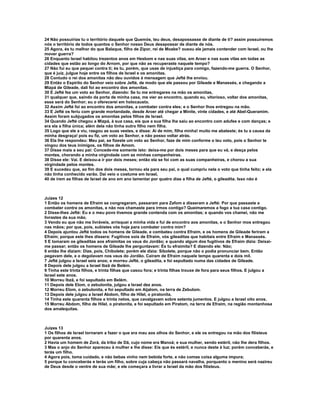 24 Não possuirias tu o território daquele que Quemós, teu deus, desapossasse de diante de ti? assim possuiremos 
nós o território de todos quantos o Senhor nosso Deus desapossar de diante de nós. 
25 Agora, és tu melhor do que Balaque, filho de Zipor, rei de Moabe? ousou ele jamais contender com Israel, ou lhe 
mover guerra? 
26 Enquanto Israel habitou trezentos anos em Hesbom e nas suas vilas, em Aroer e nas suas vilas em todas as 
cidades que estão ao longo do Arnom, por que não as recuperaste naquele tempo? 
27 Não fui eu que pequei contra ti; és tu, porém, que usas de injustiça para comigo, fazendo-me guerra. O Senhor, 
que é juiz, julgue hoje entre os filhos de Israel e os amonitas. 
28 Contudo o rei dos amonitas não deu ouvidos à mensagem que Jefté lhe enviou. 
29 Então o Espírito do Senhor veio sobre Jefté, de modo que ele passou por Gileade e Manassés, e chegando a 
Mizpá de Gileade, dali foi ao encontro dos amonitas. 
30 E Jefté fez um voto ao Senhor, dizendo: Se tu me entregares na mão os amonitas, 
31 qualquer que, saindo da porta de minha casa, me vier ao encontro, quando eu, vitorioso, voltar dos amonitas, 
esse será do Senhor; eu o oferecerei em holocausto. 
32 Assim Jefté foi ao encontro dos amonitas, a combater contra eles; e o Senhor lhos entregou na mão. 
33 E Jefté os feriu com grande mortandade, desde Aroer até chegar a Minite, vinte cidades, e até Abel-Queramim. 
Assim foram subjugados os amonitas pelos filhos de Israel. 
34 Quando Jefté chegou a Mizpá, à sua casa, eis que a sua filha lhe saiu ao encontro com adufes e com danças; e 
era ela a filha única; além dela não tinha outro filho nem filha. 
35 Logo que ele a viu, rasgou as suas vestes, e disse: Ai de mim, filha minha! muito me abateste; és tu a causa da 
minha desgraça! pois eu fiz, um voto ao Senhor, e não posso voltar atrás. 
36 Ela lhe respondeu: Meu pai, se fizeste um voto ao Senhor, faze de mim conforme o teu voto, pois o Senhor te 
vingou dos teus inimigos, os filhos de Amom. 
37 Disse mais a seu pai: Concede-me somente isto: deixa-me por dois meses para que eu vá, e desça pelos 
montes, chorando a minha virgindade com as minhas companheiras. 
38 Disse ele: Vai. E deixou-a ir por dois meses; então ela se foi com as suas companheiras, e chorou a sua 
virgindade pelos montes. 
39 E sucedeu que, ao fim dos dois meses, tornou ela para seu pai, o qual cumpriu nela o voto que tinha feito; e ela 
não tinha conhecido varão. Daí veio o costume em Israel, 
40 de irem as filhas de Israel de ano em ano lamentar por quatro dias a filha de Jefté, o gileadita. Isso não é 
Juízes 12 
1 Então os homens de Efraim se congregaram, passaram para Zafom e disseram a Jefté: Por que passaste a 
combater contra os amonitas, e não nos chamaste para irmos contigo? Queimaremos a fogo a tua casa contigo. 
2 Disse-lhes Jefté: Eu e o meu povo tivemos grande contenda com os amonitas; e quando vos chamei, não me 
livrastes da sua mão. 
3 Vendo eu que não me livráveis, arrisquei a minha vida e fui de encontro aos amonitas, e o Senhor mos entregou 
nas mãos; por que, pois, subistes vós hoje para combater contra mim? 
4 Depois ajuntou Jefté todos os homens de Gileade, e combateu contra Efraim, e os homens de Gileade feriram a 
Efraim; porque este lhes dissera: Fugitivos sois de Efraim, vós gileaditas que habitais entre Efraim e Manassés. 
5 E tomaram os gileaditas aos efraimitas os vaus do Jordão; e quando algum dos fugitivos de Efraim dizia: Deixai-me 
passar; então os homens de Gileade lhe perguntavam: És tu efraimita? E dizendo ele: Não; 
6 então lhe diziam: Dize, pois, Chibolete; porém ele dizia: Sibolete, porque não o podia pronunciar bem. Então 
pegavam dele, e o degolavam nos vaus do Jordão. Cairam de Efraim naquele tempo quarenta e dois mil. 
7 Jefté julgou a Israel seis anos; e morreu Jefté, o gileadita, e foi sepultado numa das cidades de Gileade. 
8 Depois dele julgou a Israel Ibzã de Belém. 
9 Tinha este trinta filhos, e trinta filhas que casou fora; e trinta filhas trouxe de fora para seus filhos. E julgou a 
Israel sete anos. 
10 Morreu Ibzã, e foi sepultado em Belém. 
11 Depois dele Elom, o zebulonita, julgou a Israel dez anos. 
12 Morreu Elom, o zebulonita, e foi sepultado em Aijalom, na terra de Zebulom. 
13 Depois dele julgou a Israel Abdom, filho de Hilel, o piratonita. 
14 Tinha este quarenta filhos e trinta netos, que cavalgavam sobre setenta jumentos. E julgou a Israel oito anos. 
15 Morreu Abdom, filho de Hilel, o piratonita, e foi sepultado em Piratom, na terra de Efraim, na região montanhosa 
dos amalequitas. 
Juízes 13 
1 Os filhos de Israel tornaram a fazer o que era mau aos olhos do Senhor, e ele os entregou na mão dos filisteus 
por quarenta anos. 
2 Havia um homem de Zorá, da tribo de Dã, cujo nome era Manoá; e sua mulher, sendo estéril, não lhe dera filhos. 
3 Mas o anjo do Senhor apareceu à mulher e lhe disse: Eis que és estéril, e nunca deste à luz; porém conceberás, e 
terás um filho. 
4 Agora pois, toma cuidado, e não bebas vinho nem bebida forte, e não comas coisa alguma impura; 
5 porque tu conceberás e terás um filho, sobre cuja cabeça não passará navalha, porquanto o menino será nazireu 
de Deus desde o ventre de sua mãe; e ele começara a livrar a Israel da mão dos filisteus. 
 