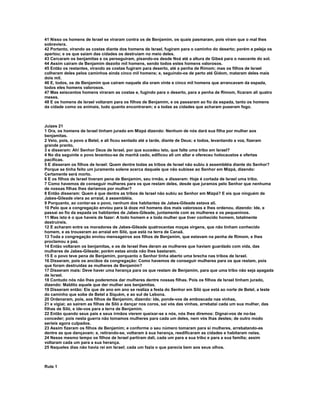 41 Nisso os homens de Israel se viraram contra os de Benjamim, os quais pasmaram, pois viram que o mal lhes 
sobreviera. 
42 Portanto, virando as costas diante dos homens de Israel, fugiram para o caminho do deserto; porém a peleja os 
apertou; e os que saíam das cidades os destruíam no meio deles. 
43 Cercaram os benjamitas e os perseguiram, pisando-os desde Noá até a altura de Gibeá para o nascente do sol. 
44 Assim caíram de Benjamim dezoito mil homens, sendo todos estes homens valorosos. 
45 Então os restantes, virando as costas fugiram para deserto, até a penha de Rimom; mas os filhos de Israel 
colheram deles pelos caminhos ainda cinco mil homens; e, seguindo-os de perto até Gidom, mataram deles mais 
dois mil. 
46 E, todos, os de Benjamim que caíram naquele dia oram vinte e cinco mil homens que arrancavam da espada, 
todos eles homens valorosos. 
47 Mas seiscentos homens viraram as costas e, fugindo para o deserto, para a penha de Rimom, ficaram ali quatro 
meses. 
48 E os homens de Israel voltaram para os filhos de Benjamim, e os passaram ao fio da espada, tanto os homens 
da cidade como os animais, tudo quanto encontraram; e a todas as cidades que acharam puseram fogo. 
Juízes 21 
1 Ora, os homens de Israel tinham jurado em Mizpá dizendo: Nenhum de nós dará sua filha por mulher aos 
benjamitas. 
2 Veio, pois, o povo a Betel, e ali ficou sentado até a tarde, diante de Deus; e todos, levantando a voz, fizeram 
grande pranto, 
3 e disseram: Ah! Senhor Deus de Israel, por que sucedeu isto, que falte uma tribo em Israel? 
4 No dia seguinte o povo levantou-se de manhã cedo, edificou ali um altar e ofereceu holocaustos e ofertas 
pacíficas. 
5 E disseram os filhos de Israel: Quem dentre todas as tribos de Israel não subiu à assembléia diante do Senhor? 
Porque se tinha feito um juramento solene acerca daquele que não subisse ao Senhor em Mizpá, dizendo: 
Certamente será morto. 
6 E os filhos de Israel tiveram pena de Benjamim, seu irmão, e disseram: Hoje é cortada de Israel uma tribo. 
7 Como havemos de conseguir mulheres para os que restam deles, desde que juramos pelo Senhor que nenhuma 
de nossas filhas lhes daríamos por mulher? 
8 Então disseram: Quem é que dentre as tribos de Israel não subiu ao Senhor em Mizpá? E eis que ninguém de 
Jabes-Gileade viera ao arraial, à assembléia. 
9 Porquanto, ao contar-se o povo, nenhum dos habitantes de Jabes-Gileade estava ali. 
10 Pelo que a congregação enviou para lá doze mil homens dos mais valorosos e lhes ordenou, dizendo: Ide, e 
passai ao fio da espada os habitantes de Jabes-Gileade, juntamente com as mulheres e os pequeninos. 
11 Mas isto é o que haveis de fazer: A todo homem e a toda mulher que tiver conhecido homem, totalmente 
destruireis. 
12 E acharam entre os moradores de Jabes-Gileade quatrocentas moças virgens, que não tinham conhecido 
homem, e as trouxeram ao arraial em Siló, que está na terra de Canaã. 
13 Toda a congregação enviou mensageiros aos filhos de Benjamim, que estavam na penha de Rimom, e lhes 
proclamou a paz. 
14 Então voltaram os benjamitas, e os de Israel lhes deram as mulheres que haviam guardado com vida, das 
mulheres de Jabes-Gileade; porém estas ainda não lhes bastaram. 
15 E o povo teve pena de Benjamim, porquanto o Senhor tinha aberto uma brecha nas tribos de Israel. 
16 Disseram, pois os anciãos da congregação: Como havemos de conseguir mulheres para os que restam, pois 
que foram destruídas as mulheres de Benjamim? 
17 Disseram mais: Deve haver uma herança para os que restam de Benjamim, para que uma tribo não seja apagada 
de Israel. 
18 Contudo nós não lhes poderemos dar mulheres dentre nossas filhas. Pois os filhos de Israel tinham jurado, 
dizendo: Maldito aquele que der mulher aos benjamitas. 
19 Disseram então: Eis que de ano em ano se realiza a festa do Senhor em Siló que está ao norte de Betel, a leste 
do caminho que sobe de Betel a Siquém, e ao sul de Lebona. 
20 Ordenaram, pois, aos filhos de Benjamim, dizendo: Ide, ponde-vos de emboscada nas vinhas, 
21 e vigiai; ao saírem as filhas de Siló a dançar nos coros, saí vós das vinhas, arrebatai cada um sua mulher, das 
filhas de Siló, e ide-vos para a terra de Benjamim. 
22 Então quando seus pais e seus irmãos vierem queixar-se a nós, nós lhes diremos: Dignai-vos de no-las 
conceder; pois nesta guerra não tomamos mulheres para cada um deles, nem vós lhas destes; de outro modo 
seríeis agora culpados. 
23 Assim fizeram os filhos de Benjamim; e conforme o seu número tomaram para si mulheres, arrebatando-as 
dentre as que dançavam; e, retirando-se, voltaram à sua herança, reedificaram as cidades e habitaram nelas. 
24 Nesse mesmo tempo os filhos de Israel partiram dali, cada um para a sua tribo e para a sua família; assim 
voltaram cada um para a sua herança. 
25 Naqueles dias não havia rei em Israel; cada um fazia o que parecia bem aos seus olhos. 
Rute 1 
 