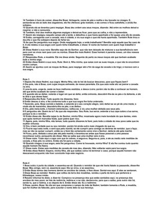 14 Também à hora de comer, disse-lhe Boaz: Achega-te, come do pão e molha o teu bocado no vinagre. E, 
sentando-se ela ao lado dos segadores, ele lhe ofereceu grão tostado, e ela comeu e ficou satisfeita, e ainda lhe 
sobejou. 
15 Quando ela se levantou para respigar, Boaz deu ordem aos seus moços, dizendo: Até entre os molhos deixai-a 
respirar, e não a censureis. 
16 Também, tirai dos molhos algumas espigas e deixai-as ficar, para que as colha, e não a repreendais. 
17 Assim ela respigou naquele campo até a tarde; e debulhou o que havia apanhado e foi quase uma efa de cevada. 
18 Então, carregando com a cevada, veio à cidade; e viu sua sogra o que ela havia apanhado. Também Rute tirou e 
deu-lhe o que lhe sobejara depois de fartar-se. 
19 Ao que lhe perguntou sua sogra: Onde respigaste hoje, e onde trabalhaste? Bendito seja aquele que fez caso de 
ti. E ela relatou à sua sogra com quem tinha trabalhado, e disse: O nome do homem com quem hoje trabalhei é 
Boaz. 
20 Disse Noêmi a sua nora: Bendito seja ele do Senhor, que não tem deixado de misturar a sua beneficência nem 
para com os vivos nem para com os mortos. Disse-lhe mais Noêmi: Esse homem é parente nosso, um dos nossos 
remidores. 
21 Respondeu Rute, a moabita: Ele me disse ainda: Seguirás de perto os meus moços até que tenham acabado 
toda a minha sega. 
22 Então disse Noêmi a sua nora, Rute: Bom é, filha minha, que saias com as suas moças, e que não te encontrem 
noutro campo. 
23 Assim se ajuntou com as moças de Boaz, para respigar até e fim da sega da cevada e do trigo; e morava com a 
sua sogra. 
Rute 3 
1 Depois lhe disse Noêmi, sua sogra: Minha filha, não te hei de buscar descanso, para que fiques bem? 
2 Ora pois, não é Boaz, com cujas moças estiveste, de nossa parentela. Eis que esta noite ele vai joeirar a cevada 
na eira. 
3 Lava-te pois, unge-te, veste os teus melhores vestidos, e desce à eira; porém não te dês a conhecer ao homem, 
até que tenha acabado de comer e beber. 
4 E quando ele se deitar, notarás o lugar em que se deita; então entrarás, descobrir-lhe-ás os pés e te deitarás, e ele 
te dirá o que deves fazer. 
5 Respondeu-lhe Rute: Tudo quanto me disseres, farei. 
6 Então desceu à eira, e fez conforme tudo o que sua sogra lhe tinha ordenado. 
7 Havendo, pois, Boaz comido e bebido, e estando já o seu coração alegre, veio deitar-se ao pé de uma meda; e 
vindo ela de mansinho, descobriu-lhe os pés, e se deitou. 
8 Ora, pela meia-noite, o homem estremeceu, voltou-se, e viu uma mulher deitada aos seus pés. 
9 E perguntou ele: Quem és tu? Ao que ela respondeu: Sou Rute, tua serva; estende a tua capa sobre a tua serva, 
porque tu és o remidor. 
10 Então disse ele: Bendita sejas tu do Senhor, minha filha; mostraste agora mais bondade do que dantes, visto 
que após nenhum mancebo foste, quer pobre quer rico. 
11 Agora, pois, minha filha, não temas; tudo quanto disseres te farei, pois toda a cidade do meu povo sabe que és 
mulher virtuosa. 
12 Ora, é bem verdade que eu sou remidor, porém há ainda outro mais chegado do que eu. 
13 Fica-te aqui esta noite, e será que pela manhã, se ele cumprir para contigo os deveres de remidor, que o faça; 
mas se não os quiser cumprir, então eu o farei tão certamente como vive o Senhor; deita-te até pela manhã. 
14 Ficou, pois, deitada a seus pés até pela manhã, e levantou-se antes que fosse possível a uma pessoa 
reconhecer outra; porquanto ele disse: Não se saiba que uma mulher veio à eira. 
15 Disse mais: Traze aqui a capa com que te cobres, e segura-a. Segurou-a, pois, e ele as mediu seis medidas de 
cevada, e lhas pôs no ombro. Então ela foi para a cidade. 
16 Quando chegou à sua sogra, esta lhe perguntou: Como te houveste, minha filha? E ela lhe contou tudo quanto 
aquele homem lhe fizera. 
17 Disse mais: Estas seis medidas de cevada ele mas deu, dizendo: Não voltarás vazia para tua sogra. 
18 Então disse Noêmi: Espera, minha filha, até que saibas como irá terminar o caso; porque aquele homem não 
descansará enquanto não tiver concluído hoje este negócio. 
Rute 4 
1 Boaz subiu à porta da cidade, e assentou-se ali. Quando o remidor de que ele havia falado ia passando, disse-lhe 
Boaz: Meu amigo, vem cá, assenta-te aqui. Ele se virou, e se assentou. 
2 Então Boaz tomou dez homens dentre os anciãos da cidade, e lhes disse: Sentai-vos aqui. E eles se sentaram. 
3 Disse Boaz ao remidor: Noêmi, que voltou da terra dos moabitas, vendeu a parte da terra que pertencia a 
Elimeleque; nosso irmão. 
4 Resolvi informar-te disto, e dizer-te: Compra-a na presença dos que estão sentados aqui, na presença dos 
anciãos do meu povo; se hás de redimi-la, redime-a, e se não, declara-mo, para que o saiba, pois outro não há, 
senão tu, que a redima, e eu depois de ti. Então disse ele: Eu a redimirei. 
5 Disse, porém, Boaz: No dia em que comprares o campo da mão de Noêmi, também tomarás a Rute, a moabita, 
que foi mulher do falecido, para suscitar o nome dele na sua herança. 
 
