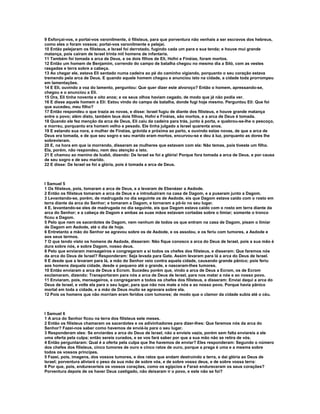 9 Esforçai-vos, e portai-vos varonilmente, ó filisteus, para que porventura não venhais a ser escravos dos hebreus, 
como eles o foram vossos; portai-vos varonilmente e pelejai. 
10 Então pelejaram os filisteus, e Israel foi derrotado, fugindo cada um para a sua tenda; e houve mui grande 
matança, pois caíram de Israel trinta mil homens de infantaria. 
11 Também foi tomada a arca de Deus, e os dois filhos de Eli, Hofni e Finéias, foram mortos. 
12 Então um homem de Benjamim, correndo do campo de batalha chegou no mesmo dia a Siló, com as vestes 
rasgadas e terra sobre a cabeça. 
13 Ao chegar ele, estava Eli sentado numa cadeira ao pé do caminho vigiando, porquanto o seu coração estava 
tremendo pela arca de Deus. E quando aquele homem chegou e anunciou isto na cidade, a cidade toda prorrompeu 
em lamentações. 
14 E Eli, ouvindo a voz do lamento, perguntou: Que quer dizer este alvoroço? Então o homem, apressando-se, 
chegou e o anunciou a Eli. 
15 Ora, Eli tinha noventa e oito anos; e os seus olhos haviam cegado, de modo que já não podia ver. 
16 E disse aquele homem a Eli: Estou vindo do campo de batalha, donde fugi hoje mesmo. Perguntou Eli: Que foi 
que sucedeu, meu filho? 
17 Então respondeu o que trazia as novas, e disse: Israel fugiu de diante dos filisteus, e houve grande matança 
entre o povo; além disto, também teus dois filhos, Hofni e Finéias, são mortos, e a arca de Deus é tomada. 
18 Quando ele fez menção da arca de Deus, Eli caiu da cadeira para trás, junto à porta, e quebrou-se-lhe o pescoço, 
e morreu, porquanto era homem velho e pesado. Ele tinha julgado a Israel quarenta anos. 
19 E estando sua nora, a mulher de Finéias, grávida e próxima ao parto, e ouvindo estas novas, de que a arca de 
Deus era tomada, e de que seu sogro e seu marido eram mortos, encurvou-se e deu à luz, porquanto as dores lhe 
sobrevieram. 
20 E, na hora em que ia morrendo, disseram as mulheres que estavam com ela: Não temas, pois tiveste um filho. 
Ela, porém, não respondeu, nem deu atenção a isto. 
21 E chamou ao menino de Icabô, dizendo: De Israel se foi a glória! Porque fora tomada a arca de Deus, e por causa 
de seu sogro e de seu marido. 
22 E disse: De Israel se foi a glória, pois é tomada a arca de Deus. 
I Samuel 5 
1 Os filisteus, pois, tomaram a arca de Deus, e a levaram de Ebenézer a Asdode. 
2 Então os filisteus tomaram a arca de Deus e a introduziram na casa de Dagom, e a puseram junto a Dagom. 
3 Levantando-se, porém, de madrugada no dia seguinte os de Asdode, eis que Dagom estava caído com o rosto em 
terra diante da arca do Senhor; e tomaram a Dagom, e tornaram a pô-lo no seu lugar. 
4 E, levantando-se eles de madrugada no dia seguinte, eis que Dagom estava caído com o rosto em terra diante da 
arca do Senhor; e a cabeça de Dagom e ambas as suas mãos estavam cortadas sobre o limiar; somente o tronco 
ficou a Dagom. 
5 Pelo que nem os sacerdotes de Dagom, nem nenhum de todos os que entram na casa de Dagom, pisam o limiar 
de Dagom em Asdode, até o dia de hoje. 
6 Entretanto a mão do Senhor se agravou sobre os de Asdode, e os assolou, e os feriu com tumores, a Asdode e 
aos seus termos. 
7 O que tendo visto os homens de Asdode, disseram: Não fique conosco a arca do Deus de Israel, pois a sua mão é 
dura sobre nós, e sobre Dagom, nosso deus. 
8 Pelo que enviaram mensageiros e congregaram a si todos os chefes dos filisteus, e disseram: Que faremos nós 
da arca do Deus de Israel? Responderam: Seja levada para Gate. Assim levaram para lá a arca do Deus de Israel. 
9 E desde que a levaram para lá, a mão do Senhor veio contra aquela cidade, causando grande pânico; pois feriu 
aos homens daquela cidade, desde o pequeno até o grande, e nasceram-lhes tumores. 
10 Então enviaram a arca de Deus a Ecrom. Sucedeu porém que, vindo a arca de Deus a Ecrom, os de Ecrom 
exclamaram, dizendo: Transportaram para nós a arca de Deus de Israel, para nos matar a nós e ao nosso povo. 
11 Enviaram, pois, mensageiros, e congregaram a todos os chefes dos filisteus, e disseram: Enviai daqui a arca do 
Deus de Israel, e volte ela para o seu lugar, para que não nos mate a nós e ao nosso povo. Porque havia pânico 
mortal em toda a cidade, e a mão de Deus muito se agravara sobre ela. 
12 Pois os homens que não morriam eram feridos com tumores; de modo que o clamor da cidade subia até o céu. 
I Samuel 6 
1 A arca do Senhor ficou na terra dos filisteus sete meses. 
2 Então os filisteus chamaram os sacerdotes e os adivinhadores para dizer-lhes: Que faremos nós da arca do 
Senhor? Fazei-nos saber como havemos de enviá-la para o seu lugar. 
3 Responderam eles: Se enviardes a arca do Deus de Israel, não a envieis vazia, porém sem falta enviareis a ele 
uma oferta pela culpa; então sereis curados, e se vos fará saber por que a sua mão não se retira de vós. 
4 Então perguntaram: Qual é a oferta pela culpa que lhe havemos de enviar? Eles responderam: Segundo o número 
dos chefes dos filisteus, cinco tumores de ouro e cinco ratos de ouro, porque a praga é uma e a mesma sobre 
todos os vossos príncipes. 
5 Fazei, pois, imagens, dos vossos tumores, e dos ratos que andam destruindo a terra, e dai glória ao Deus de 
Israel; porventura aliviará o peso da sua mão de sobre vós, e de sobre vosso deus, e de sobre vossa terra: 
6 Por que, pois, endureceríeis os vossos corações, como os egípcios e Faraó endureceram os seus corações? 
Porventura depois de os haver Deus castigado, não deixaram ir o povo, e este não se foi? 
 