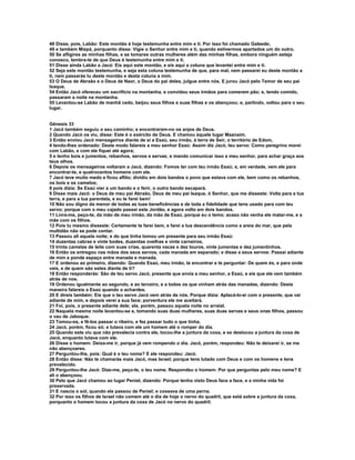 48 Disse, pois, Labão: Este montão é hoje testemunha entre mim e ti. Por isso foi chamado Galeede; 
49 e também Mizpá, porquanto disse: Vigie o Senhor entre mim e ti, quando estivermos apartados um do outro. 
50 Se afligires as minhas filhas, e se tomares outras mulheres além das minhas filhas, embora ninguém esteja 
conosco, lembra-te de que Deus é testemunha entre mim e ti. 
51 Disse ainda Labão a Jacó: Eis aqui este montão, e eis aqui a coluna que levantei entre mim e ti. 
52 Seja este montão testemunha, e seja esta coluna testemunha de que, para mal, nem passarei eu deste montão a 
ti, nem passarás tu deste montão e desta coluna a mim. 
53 O Deus de Abraão e o Deus de Naor, o Deus do pai deles, julgue entre nós. E jurou Jacó pelo Temor de seu pai 
Isaque. 
54 Então Jacó ofereceu um sacrifício na montanha, e convidou seus irmãos para comerem pão; e, tendo comido, 
passaram a noite na montanha. 
55 Levantou-se Labão de manhã cedo, beijou seus filhos e suas filhas e os abençoou; e, partindo, voltou para o seu 
lugar. 
Gênesis 33 
1 Jacó também seguiu o seu caminho; e encontraram-no os anjos de Deus. 
2 Quando Jacó os viu, disse: Este é o exército de Deus. E chamou àquele lugar Maanaim. 
3 Então enviou Jacó mensageiros diante de si a Esaú, seu irmão, à terra de Seir, o território de Edom, 
4 tendo-lhes ordenado: Deste modo falareis a meu senhor Esaú: Assim diz Jacó, teu servo: Como peregrino morei 
com Labão, e com ele fiquei até agora; 
5 e tenho bois e jumentos, rebanhos, servos e servas; e mando comunicar isso a meu senhor, para achar graça aos 
teus olhos. 
6 Depois os mensageiros voltaram a Jacó, dizendo: Fomos ter com teu irmão Esaú; e, em verdade, vem ele para 
encontrar-te, e quatrocentos homens com ele. 
7 Jacó teve muito medo e ficou aflito; dividiu em dois bandos o povo que estava com ele, bem como os rebanhos, 
os bois e os camelos; 
8 pois dizia: Se Esaú vier a um bando e o ferir, o outro bando escapará. 
9 Disse mais Jacó: o Deus de meu pai Abraão, Deus de meu pai Isaque, ó Senhor, que me disseste: Volta para a tua 
terra, e para a tua parentela, e eu te farei bem! 
10 Não sou digno da menor de todas as tuas beneficências e de toda a fidelidade que tens usado para com teu 
servo; porque com o meu cajado passei este Jordão, e agora volto em dois bandos. 
11 Livra-me, peço-te, da mão de meu irmão, da mão de Esaú, porque eu o temo; acaso não venha ele matar-me, e a 
mãe com os filhos. 
12 Pois tu mesmo disseste: Certamente te farei bem, e farei a tua descendência como a areia do mar, que pela 
multidão não se pode contar. 
13 Passou ali aquela noite; e do que tinha tomou um presente para seu irmão Esaú: 
14 duzentas cabras e vinte bodes, duzentas ovelhas e vinte carneiros, 
15 trinta camelas de leite com suas crias, quarenta vacas e dez touros, vinte jumentas e dez jumentinhos. 
16 Então os entregou nas mãos dos seus servos, cada manada em separado; e disse a seus servos: Passai adiante 
de mim e ponde espaço entre manada e manada. 
17 E ordenou ao primeiro, dizendo: Quando Esaú, meu irmão, te encontrar e te perguntar: De quem és, e para onde 
vais, e de quem são estes diante de ti? 
18 Então responderás: São de teu servo Jacó, presente que envia a meu senhor, a Esaú, e eis que ele vem também 
atrás de nos. 
19 Ordenou igualmente ao segundo, e ao terceiro, e a todos os que vinham atrás das manadas, dizendo: Desta 
maneira falareis a Esaú quando o achardes. 
20 E direis também: Eis que o teu servo Jacó vem atrás de nós. Porque dizia: Aplacá-lo-ei com o presente, que vai 
adiante de mim, e depois verei a sua face; porventura ele me aceitará. 
21 Foi, pois, o presente adiante dele; ele, porém, passou aquela noite no arraial. 
22 Naquela mesma noite levantou-se e, tomando suas duas mulheres, suas duas servas e seus onze filhos, passou 
o vau de Jaboque. 
23 Tomou-os, e fê-los passar o ribeiro, e fez passar tudo o que tinha. 
24 Jacó, porém, ficou só; e lutava com ele um homem até o romper do dia. 
25 Quando este viu que não prevalecia contra ele, tocou-lhe a juntura da coxa, e se deslocou a juntura da coxa de 
Jacó, enquanto lutava com ele. 
26 Disse o homem: Deixa-me ir, porque já vem rompendo o dia. Jacó, porém, respondeu: Não te deixarei ir, se me 
não abençoares. 
27 Perguntou-lhe, pois: Qual é o teu nome? E ele respondeu: Jacó. 
28 Então disse: Não te chamarás mais Jacó, mas Israel; porque tens lutado com Deus e com os homens e tens 
prevalecido. 
29 Perguntou-lhe Jacó: Dize-me, peço-te, o teu nome. Respondeu o homem: Por que perguntas pelo meu nome? E 
ali o abençoou. 
30 Pelo que Jacó chamou ao lugar Peniel, dizendo: Porque tenho visto Deus face a face, e a minha vida foi 
preservada. 
31 E nascia o sol, quando ele passou de Peniel; e coxeava de uma perna. 
32 Por isso os filhos de Israel não comem até o dia de hoje o nervo do quadril, que está sobre a juntura da coxa, 
porquanto o homem tocou a juntura da coxa de Jacó no nervo do quadril. 
 