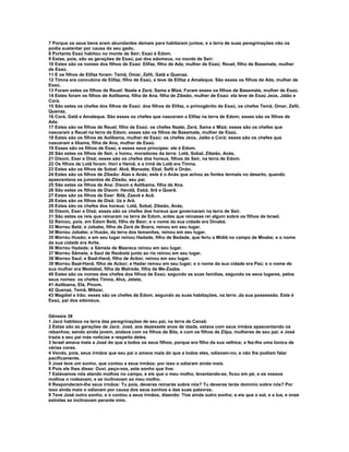 7 Porque os seus bens eram abundantes demais para habitarem juntos; e a terra de suas peregrinações não os 
podia sustentar por causa do seu gado. 
8 Portanto Esaú habitou no monte de Seir; Esaú é Edom. 
9 Estas, pois, são as gerações de Esaú, pai dos edomeus, no monte de Seir: 
10 Estes são os nomes dos filhos de Esaú: Elifaz, filho de Ada, mulher de Esaú; Reuel, filho de Basemate, mulher 
de Esaú. 
11 E os filhos de Elifaz foram: Temã, Omar, Zefô, Gatã e Quenaz. 
12 Timna era concubina de Elifaz, filho de Esaú, e teve de Elifaz a Amaleque. São esses os filhos de Ada, mulher de 
Esaú. 
13 Foram estes os filhos de Reuel: Naate e Zerá, Sama e Mizá. Foram esses os filhos de Basemate, mulher de Esaú. 
14 Estes foram os filhos de Aolíbama, filha de Ana, filha de Zibeão, mulher de Esaú: ela teve de Esaú Jeús, Jalão e 
Corá. 
15 São estes os chefes dos filhos de Esaú: dos filhos de Elifaz, o primogênito de Esaú, os chefes Temã, Omar, Zefô, 
Quenaz, 
16 Corá, Gatã e Amaleque. São esses os chefes que nasceram a Elifaz na terra de Edom; esses são os filhos de 
Ada. 
17 Estes são os filhos de Reuel, filho de Esaú: os chefes Naate, Zerá, Sama e Mizá; esses são os chefes que 
nasceram a Reuel na terra de Edom; esses são os filhos de Basemate, mulher de Esaú. 
18 Estes são os filhos de Aolíbama, mulher de Esaú: os chefes Jeús, Jalão e Corá; esses são os chefes que 
nasceram a líbama, filha de Ana, mulher de Esaú. 
19 Esses são os filhos de Esaú, e esses seus príncipes: ele é Edom. 
20 São estes os filhos de Seir, o horeu, moradores da terra: Lotã, Sobal, Zibeão, Anás, 
21 Disom, Eser e Disã; esses são os chefes dos horeus, filhos de Seir, na terra de Edom. 
22 Os filhos de Lotã foram: Hori e Hemã; e a irmã de Lotã era Timna. 
23 Estes são os filhos de Sobal: Alvã, Manaate, Ebal, Sefô e Onão. 
24 Estes são os filhos de Zibeão: Aías e Anás; este é o Anás que achou as fontes termais no deserto, quando 
apascentava os jumentos de Zibeão, seu pai. 
25 São estes os filhos de Ana: Disom e Aolíbama, filha de Ana. 
26 São estes os filhos de Disom: Hendã, Esbã, Itrã e Querã. 
27 Estes são os filhos de Eser: Bilã, Zaavã e Acã. 
28 Estes são os filhos de Disã: Uz e Arã. 
29 Estes são os chefes dos horeus: Lotã, Sobal, Zibeão, Anás, 
30 Disom, Eser e Disã; esses são os chefes dos horeus que governaram na terra de Seir. 
31 São estes os reis que reinaram na terra de Edom, antes que reinasse rei algum sobre os filhos de Israel. 
32 Reinou, pois, em Edom Belá, filho de Beor; e o nome da sua cidade era Dinabá. 
33 Morreu Belá; e Jobabe, filho de Zerá de Bozra, reinou em seu lugar. 
34 Morreu Jobabe; e Husão, da terra dos temanitas, reinou em seu lugar. 
35 Morreu Husão; e em seu lugar reinou Hadade, filho de Bedade, que feriu a Midiã no campo de Moabe; e o nome 
da sua cidade era Avite. 
36 Morreu Hadade; e Sâmela de Masreca reinou em seu lugar. 
37 Morreu Sâmela; e Saul de Reobote junto ao rio reinou em seu lugar. 
38 Morreu Saul; e Baal-Hanã, filho de Acbor, reinou em seu lugar. 
39 Morreu Baal-Hanã, filho de Acbor; e Hadar reinou em seu lugar; e o nome da sua cidade era Paú; e o nome de 
sua mulher era Meetabel, filha de Matrede, filha de Me-Zaabe. 
40 Estes são os nomes dos chefes dos filhos de Esaú, segundo as suas famílias, segundo os seus lugares, pelos 
seus nomes: os chefes Timna, Alva, Jetete, 
41 Aolíbama, Elá, Pinom, 
42 Quenaz, Temã, Mibzar, 
43 Magdiel e Irão; esses são os chefes de Edom, segundo as suas habitações, na terra ,da sua possessão. Este é 
Esaú, pai dos edomeus. 
Gênesis 38 
1 Jacó habitava na terra das peregrinações de seu pai, na terra de Canaã. 
2 Estas são as gerações de Jacó. José, aos dezessete anos de idade, estava com seus irmãos apascentando os 
rebanhos; sendo ainda jovem, andava com os filhos de Bila, e com os filhos de Zilpa, mulheres de seu pai; e José 
trazia a seu pai más notícias a respeito deles. 
3 Israel amava mais a José do que a todos os seus filhos, porque era filho da sua velhice; e fez-lhe uma túnica de 
várias cores. 
4 Vendo, pois, seus irmãos que seu pai o amava mais do que a todos eles, odiavam-no, e não lhe podiam falar 
pacificamente. 
5 José teve um sonho, que contou a seus irmãos; por isso o odiaram ainda mais. 
6 Pois ele lhes disse: Ouvi, peço-vos, este sonho que tive: 
7 Estávamos nós atando molhos no campo, e eis que o meu molho, levantando-se, ficou em pé; e os vossos 
molhos o rodeavam, e se inclinavam ao meu molho. 
8 Responderam-lhe seus irmãos: Tu pois, deveras reinarás sobre nós? Tu deveras terás domínio sobre nós? Por 
isso ainda mais o odiavam por causa dos seus sonhos e das suas palavras. 
9 Teve José outro sonho, e o contou a seus irmãos, dizendo: Tive ainda outro sonho; e eis que o sol, e a lua, e onze 
estrelas se inclinavam perante mim. 
 