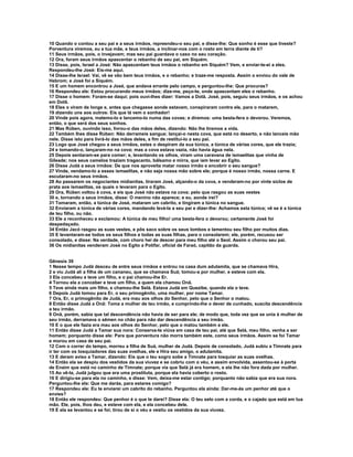 10 Quando o contou a seu pai e a seus irmãos, repreendeu-o seu pai, e disse-lhe: Que sonho é esse que tiveste? 
Porventura viremos, eu e tua mãe, e teus irmãos, a inclinar-nos com o rosto em terra diante de ti? 
11 Seus irmãos, pois, o invejavam; mas seu pai guardava o caso no seu coração. 
12 Ora, foram seus irmãos apascentar o rebanho de seu pai, em Siquém. 
13 Disse, pois, Israel a José: Não apascentam teus irmãos o rebanho em Siquém? Vem, e enviar-te-ei a eles. 
Respondeu-lhe José: Eis-me aqui. 
14 Disse-lhe Israel: Vai, vê se vão bem teus irmãos, e o rebanho; e traze-me resposta. Assim o enviou do vale de 
Hebrom; e José foi a Siquém. 
15 E um homem encontrou a José, que andava errante pelo campo, e perguntou-lhe: Que procuras? 
16 Respondeu ele: Estou procurando meus irmãos; dize-me, peço-te, onde apascentam eles o rebanho. 
17 Disse o homem: Foram-se daqui; pois ouvi-lhes dizer: Vamos a Dotã. José, pois, seguiu seus irmãos, e os achou 
em Dotã. 
18 Eles o viram de longe e, antes que chegasse aonde estavam, conspiraram contra ele, para o matarem, 
19 dizendo uns aos outros: Eis que lá vem o sonhador! 
20 Vinde pois agora, matemo-lo e lancemo-lo numa das covas; e diremos: uma besta-fera o devorou. Veremos, 
então, o que será dos seus sonhos. 
21 Mas Rúben, ouvindo isso, livrou-o das mãos deles, dizendo: Não lhe tiremos a vida. 
22 Também lhes disse Rúben: Não derrameis sangue; lançai-o nesta cova, que está no deserto, e não lanceis mão 
nele. Disse isto para livrá-lo das mãos deles, a fim de restituí-lo a seu pai. 
23 Logo que José chegou a seus irmãos, estes o despiram da sua túnica, a túnica de várias cores, que ele trazia; 
24 e tomando-o, lançaram-no na cova; mas a cova estava vazia, não havia água nela. 
25 Depois sentaram-se para comer; e, levantando os olhos, viram uma caravana de ismaelitas que vinha de 
Gileade; nos seus camelos traziam tragacanto, bálsamo e mirra, que iam levar ao Egito. 
26 Disse Judá a seus irmãos: De que nos aproveita matar nosso irmão e encobrir o seu sangue? 
27 Vinde, vendamo-lo a esses ismaelitas, e não seja nossa mão sobre ele; porque é nosso irmão, nossa carne. E 
escutaram-no seus irmãos. 
28 Ao passarem os negociantes midianitas, tiraram José, alçando-o da cova, e venderam-no por vinte siclos de 
prata aos ismaelitas, os quais o levaram para o Egito. 
29 Ora, Rúben voltou à cova, e eis que José não estava na cova; pelo que rasgou as suas vestes 
30 e, tornando a seus irmãos, disse: O menino não aparece; e eu, aonde irei? 
31 Tomaram, então, a túnica de José, mataram um cabrito, e tingiram a túnica no sangue. 
32 Enviaram a túnica de várias cores, mandando levá-la a seu pai e dizer-lhe: Achamos esta túnica; vê se é a túnica 
de teu filho, ou não. 
33 Ele a reconheceu e exclamou: A túnica de meu filho! uma besta-fera o devorou; certamente José foi 
despedaçado. 
34 Então Jacó rasgou as suas vestes, e pôs saco sobre os seus lombos e lamentou seu filho por muitos dias. 
35 E levantaram-se todos os seus filhos e todas as suas filhas, para o consolarem; ele, porém, recusou ser 
consolado, e disse: Na verdade, com choro hei de descer para meu filho até o Seol. Assim o chorou seu pai. 
36 Os midianitas venderam José no Egito a Potifar, oficial de Faraó, capitão da guarda. 
Gênesis 39 
1 Nesse tempo Judá desceu de entre seus irmãos e entrou na casa dum adulamita, que se chamava Hira, 
2 e viu Judá ali a filha de um cananeu, que se chamava Suá; tomou-a por mulher, e esteve com ela. 
3 Ela concebeu e teve um filho, e o pai chamou-lhe Er. 
4 Tornou ela a conceber e teve um filho, a quem ela chamou Onã. 
5 Teve ainda mais um filho, e chamou-lhe Selá. Estava Judá em Quezibe, quando ela o teve. 
6 Depois Judá tomou para Er, o seu primogênito, uma mulher, por nome Tamar. 
7 Ora, Er, o primogênito de Judá, era mau aos olhos do Senhor, pelo que o Senhor o matou. 
8 Então disse Judá a Onã: Toma a mulher de teu irmão, e cumprindo-lhe o dever de cunhado, suscita descendência 
a teu irmão. 
9 Onã, porém, sabia que tal descendência não havia de ser para ele; de modo que, toda vez que se unia à mulher de 
seu irmão, derramava o sêmen no chão para não dar descendência a seu irmão. 
10 E o que ele fazia era mau aos olhos do Senhor, pelo que o matou também a ele. 
11 Então disse Judá a Tamar sua nora: Conserva-te viúva em casa de teu pai, até que Selá, meu filho, venha a ser 
homem; porquanto disse ele: Para que porventura não morra também este, como seus irmãos. Assim se foi Tamar 
e morou em casa de seu pai. 
12 Com o correr do tempo, morreu a filha de Suá, mulher de Judá. Depois de consolado, Judá subiu a Timnate para 
ir ter com os tosquiadores das suas ovelhas, ele e Hira seu amigo, o adulamita. 
13 E deram aviso a Tamar, dizendo: Eis que o teu sogro sobe a Timnate para tosquiar as suas ovelhas. 
14 Então ela se despiu dos vestidos da sua viuvez e se cobriu com o véu, e assim envolvida, assentou-se à porta 
de Enaim que está no caminho de Timnate; porque via que Selá já era homem, e ela lhe não fora dada por mulher. 
15 Ao vê-la, Judá julgou que era uma prostituta, porque ela havia coberto o rosto. 
16 E dirigiu-se para ela no caminho, e disse: Vem, deixa-me estar contigo; porquanto não sabia que era sua nora. 
Perguntou-lhe ela: Que me darás, para estares comigo? 
17 Respondeu ele: Eu te enviarei um cabrito do rebanho. Perguntou ela ainda: Dar-me-ás um penhor até que o 
envies? 
18 Então ele respondeu: Que penhor é o que te darei? Disse ela: O teu selo com a corda, e o cajado que está em tua 
mão. Ele, pois, lhos deu, e esteve com ela, e ela concebeu dele. 
19 E ela se levantou e se foi; tirou de si o véu e vestiu os vestidos da sua viuvez. 
 