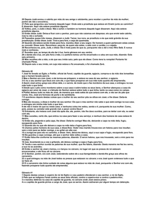 20 Depois Judá enviou o cabrito por mão do seu amigo o adulamita, para receber o penhor da mão da mulher; 
porém ele não a encontrou. 
21 Pelo que perguntou aos homens daquele lugar: Onde está a prostituta que estava em Enaim junto ao caminho? 
E disseram: Aqui não esteve prostituta alguma. 
22 Voltou, pois, a Judá e disse: Não a achei; e também os homens daquele lugar disseram: Aqui não esteve 
prostituta alguma. 
23 Então disse Judá: Deixa-a ficar com o penhor, para que não caiamos em desprezo; eis que enviei este cabrito, 
mas tu não a achaste. 
24 Passados quase três meses, disseram a Judá: Tamar, tua nora, se prostituiu e eis que está grávida da sua 
prostituição. Então disse Judá: Tirai-a para fora, e seja ela queimada. 
25 Quando ela estava sendo tirada para fora, mandou dizer a seu sogro: Do homem a quem pertencem estas coisas 
eu concebi. Disse mais: Reconhece, peço-te, de quem são estes, o selo com o cordão, e o cajado. 
26 Reconheceu-os, pois, Judá, e disse: Ela é mais justa do que eu, porquanto não a dei a meu filho Selá. E nunca 
mais a conheceu. 
27 Sucedeu que, ao tempo de ela dar à luz, havia gêmeos em seu ventre; 
28 e dando ela à luz, um pôs fora a mão, e a parteira tomou um fio encarnado e o atou em sua mão, dizendo: Este 
saiu primeiro. 
29 Mas recolheu ele a mão, e eis que seu irmão saiu; pelo que ela disse: Como tens tu rompido! Portanto foi 
chamado Pérez. 
30 Depois saiu o seu irmão, em cuja mão estava o fio encamado; e foi chamado Zerá. 
Gênesis 40 
1 José foi levado ao Egito; e Potifar, oficial de Faraó, capitão da guarda, egípcio, comprou-o da mão dos ismaelitas 
que o haviam levado para lá. 
2 Mas o Senhor era com José, e ele tornou-se próspero; e estava na casa do seu senhor, o egípcio. 
3 E viu o seu senhor que Deus era com ele, e que fazia prosperar em sua mão tudo quanto ele empreendia. 
4 Assim José achou graça aos olhos dele, e o servia; de modo que o fez mordomo da sua casa, e entregou na sua 
mão tudo o que tinha. 
5 Desde que o pôs como mordomo sobre a sua casa e sobre todos os seus bens, o Senhor abençoou a casa do 
egípcio por amor de José; e a bênção do Senhor estava sobre tudo o que tinha, tanto na casa como no campo. 
6 Potifar deixou tudo na mão de José, de maneira que nada sabia do que estava com ele, a não ser do pão que 
comia. Ora, José era formoso de porte e de semblante. 
7 E aconteceu depois destas coisas que a mulher do seu senhor pôs os olhos em José, e lhe disse: Deita-te 
comigo. 
8 Mas ele recusou, e disse à mulher do seu senhor: Eis que o meu senhor não sabe o que está comigo na sua casa, 
e entregou em minha mão tudo o que tem; 
9 ele não é maior do que eu nesta casa; e nenhuma coisa me vedou, senão a ti, porquanto és sua mulher. Como, 
pois, posso eu cometer este grande mal, e pecar contra Deus? 
10 Entretanto, ela instava com José dia após dia; ele, porém, não lhe dava ouvidos, para se deitar com ela, ou estar 
com ela. 
11 Mas sucedeu, certo dia, que entrou na casa para fazer o seu serviço; e nenhum dos homens da casa estava lá 
dentro. 
12 Então ela, pegando-o pela capa, lhe disse: Deita-te comigo! Mas ele, deixando a capa na mão dela, fugiu, 
escapando para fora. 
13 Quando ela viu que ele deixara a capa na mão dela e fugira para fora, 
14 chamou pelos homens de sua casa, e disse-lhes: Vede! meu marido trouxe-nos um hebreu para nos insultar; 
veio a mim para se deitar comigo, e eu gritei em alta voz; 
15 e ouvigiu-se para ela no caminho, e disse: Vem, deixa-me deixou, aqui a sua capa e fugiu, escapando para fora. 
16 Ela guardou a capa consigo, até que o senhor dele voltou a casa. 
17 Então falou-lhe conforme as mesmas palavras, dizendo: O servo hebreu, que nos trouxeste, veio a mim para me 
insultar; 
18 mas, levantando eu a voz e gritando, ele deixou comigo a capa e fugiu para fora. 
19 Tendo o seu senhor ouvido as palavras de sua mulher, que lhe falava, dizendo: Desta maneira me fez teu servo, 
a sua ira se acendeu. 
20 Então o senhor de José o tomou, e o lançou no cárcere, no lugar em que os presos do rei estavam 
encarcerados; e ele ficou ali no cárcere. 
21 O Senhor, porém, era com José, estendendo sobre ele a sua benignidade e dando-lhe graça aos olhos do 
carcereiro, 
22 o qual entregou na mão de José todos os presos que estavam no cárcere; e era José quem ordenava tudo o que 
se fazia ali. 
23 E o carcereiro não tinha cuidado de coisa alguma que estava na mão de José, porquanto o Senhor era com ele, 
fazendo prosperar tudo quanto ele empreendia. 
Gênesis 41 
1 Depois destas coisas o copeiro do rei do Egito e o seu padeiro ofenderam o seu senhor, o rei do Egito. 
2 Pelo que se indignou Faraó contra os seus dois oficiais, contra o copeiro-mor e contra o padeiro-mor; 
3 e mandou detê-los na casa do capitão da guarda, no cárcere onde José estava preso; 
4 e o capitão da guarda pô-los a cargo de José, que os servia. Assim estiveram por algum tempo em detenção. 
 