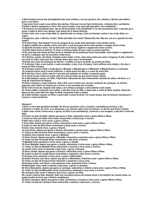 4 Abel também trouxe dos primogênitos das suas ovelhas, e da sua gordura. Ora, atentou o Senhor para Abel e 
para a sua oferta, 
5 mas para Caim e para a sua oferta não atentou. Pelo que irou-se Caim fortemente, e descaiu-lhe o semblante. 
6 Então o Senhor perguntou a Caim: Por que te iraste? e por que está descaído o teu semblante? 
7 Porventura se procederes bem, não se há de levantar o teu semblante? e se não procederes bem, o pecado jaz à 
porta, e sobre ti será o seu desejo; mas sobre ele tu deves dominar. 
8 Falou Caim com o seu irmão Abel. E, estando eles no campo, Caim se levantou contra o seu irmão Abel, e o 
matou. 
9 Perguntou, pois, o Senhor a Caim: Onde está Abel, teu irmão? Respondeu ele: Não sei; sou eu o guarda do meu 
irmão? 
10 E disse Deus: Que fizeste? A voz do sangue de teu irmão está clamando a mim desde a terra. 
11 Agora maldito és tu desde a terra, que abriu a sua boca para da tua mão receber o sangue de teu irmão. 
12 Quando lavrares a terra, não te dará mais a sua força; fugitivo e vagabundo serás na terra. 
13 Então disse Caim ao Senhor: É maior a minha punição do que a que eu possa suportar. 
14 Eis que hoje me lanças da face da terra; também da tua presença ficarei escondido; serei fugitivo e vagabundo 
na terra; e qualquer que me encontrar matar-me-á. 
15 O Senhor, porém, lhe disse: Portanto quem matar a Caim, sete vezes sobre ele cairá a vingança. E pôs o Senhor 
um sinal em Caim, para que não o ferisse quem quer que o encontrasse. 
16 Então saiu Caim da presença do Senhor, e habitou na terra de Node, ao oriente do Éden. 
17 Conheceu Caim a sua mulher, a qual concebeu, e deu à luz a Enoque. Caim edificou uma cidade, e lhe deu o 
nome do filho, Enoque. 
18 A Enoque nasceu Irade, e Irade gerou a Meujael, e Meujael gerou a Metusael, e Metusael gerou a Lameque. 
19 Lameque tomou para si duas mulheres: o nome duma era Ada, e o nome da outra Zila. 
20 E Ada deu à luz a Jabal; este foi o pai dos que habitam em tendas e possuem gado. 
21 O nome do seu irmão era Jubal; este foi o pai de todos os que tocam harpa e flauta. 
22 A Zila também nasceu um filho, Tubal-Caim, fabricante de todo instrumento cortante de cobre e de ferro; e a 
irmã de Tubal-Caim foi Naamá. 
23 Disse Lameque a suas mulheres: Ada e Zila, ouvi a minha voz; escutai, mulheres de Lameque, as minhas 
palavras; pois matei um homem por me ferir, e um mancebo por me pisar. 
24 Se Caim há de ser vingado sete vezes, com certeza Lameque o será setenta e sete vezes. 
25 Tornou Adão a conhecer sua mulher, e ela deu à luz um filho, a quem pôs o nome de Sete; porque, disse ela, 
Deus me deu outro filho em lugar de Abel; porquanto Caim o matou. 
26 A Sete também nasceu um filho, a quem pôs o nome de Enos. Foi nesse tempo, que os homens começaram a 
invocar o nome do Senhor. 
Gênesis 5 
1 Este é o livro das gerações de Adão. No dia em que Deus criou o homem, à semelhança de Deus o fez. 
2 Homem e mulher os criou; e os abençoou, e os chamou pelo nome de homem, no dia em que foram criados. 
3 Adão viveu cento e trinta anos, e gerou um filho à sua semelhança, conforme a sua imagem, e pôs-lhe o nome de 
Sete. 
4 E foram os dias de Adão, depois que gerou a Sete, oitocentos anos; e gerou filhos e filhas. 
5 Todos os dias que Adão viveu foram novecentos e trinta anos; e morreu. 
6 Sete viveu cento e cinco anos, e gerou a Enos. 
7 Viveu Sete, depois que gerou a Enos, oitocentos e sete anos; e gerou filhos e filhas. 
8 Todos os dias de Sete foram novecentos e doze anos; e morreu. 
9 Enos viveu noventa anos, e gerou a Quenã. 
10 viveu Enos, depois que gerou a Quenã, oitocentos e quinze anos; e gerou filhos e filhas. 
11 Todos os dias de Enos foram novecentos e cinco anos; e morreu. 
12 Quenã viveu setenta anos, e gerou a Maalalel. 
13 Viveu Quenã, depois que gerou a Maalalel, oitocentos e quarenta anos, e gerou filhos e filhas. 
14 Todos os dias de Quenã foram novecentos e dez anos; e morreu. 
15 Maalalel viveu sessenta e cinco anos, e gerou a Jarede. 
16 Viveu Maalalel, depois que gerou a Jarede, oitocentos e trinta anos; e gerou filhos e filhas. 
17 Todos os dias de Maalalel foram oitocentos e noventa e cinco anos; e morreu. 
18 Jarede viveu cento e sessenta e dois anos, e gerou a Enoque. 
19 Viveu Jarede, depois que gerou a Enoque, oitocentos anos; e gerou filhos e filhas. 
20 Todos os dias de Jarede foram novecentos e sessenta e dois anos; e morreu. 
21 Enoque viveu sessenta e cinco anos, e gerou a Matusalém. 
22 Andou Enoque com Deus, depois que gerou a Matusalém, trezentos anos; e gerou filhos e filhas. 
23 Todos os dias de Enoque foram trezentos e sessenta e cinco anos; 
24 Enoque andou com Deus; e não apareceu mais, porquanto Deus o tomou. 
25 Matusalém viveu cento e oitenta e sete anos, e gerou a Lameque. 
26 Viveu Matusalém, depois que gerou a Lameque, setecentos e oitenta e dois anos; e gerou filhos e filhas. 
27 Todos os dias de Matusalém foram novecentos e sessenta e nove anos; e morreu. 
28 Lameque viveu cento e oitenta e dois anos, e gerou um filho, 
29 a quem chamou Noé, dizendo: Este nos consolará acerca de nossas obras e do trabalho de nossas mãos, os 
quais provêm da terra que o Senhor amaldiçoou. 
30 Viveu Lameque, depois que gerou a Noé, quinhentos e noventa e cinco anos; e gerou filhos e filhas. 
31 Todos os dias de Lameque foram setecentos e setenta e sete anos; e morreu. 
 