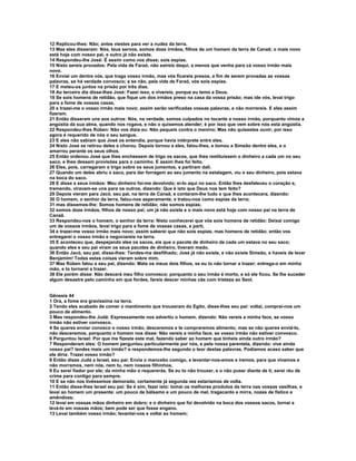 12 Replicou-lhes: Não; antes viestes para ver a nudez da terra. 
13 Mas eles disseram: Nós, teus servos, somos doze irmãos, filhos de um homem da terra de Canaã; o mais novo 
está hoje com nosso pai, e outro já não existe. 
14 Respondeu-lhe José: É assim como vos disse; sois espias. 
15 Nisto sereis provados: Pela vida de Faraó, não saireis daqui, a menos que venha para cá vosso irmão mais 
novo. 
16 Enviai um dentre vós, que traga vosso irmão, mas vós ficareis presos, a fim de serem provadas as vossas 
palavras, se há verdade convosco; e se não, pela vida de Faraó, vós sois espias. 
17 E meteu-os juntos na prisão por três dias. 
18 Ao terceiro dia disse-lhes José: Fazei isso, e vivereis; porque eu temo a Deus. 
19 Se sois homens de retidão, que fique um dos irmãos preso na casa da vossa prisão; mas ide vós, levai trigo 
para a fome de vossas casas, 
20 e trazei-me o vosso irmão mais novo; assim serão verificadas vossas palavras, e não morrereis. E eles assim 
fizeram. 
21 Então disseram uns aos outros: Nós, na verdade, somos culpados no tocante a nosso irmão, porquanto vimos a 
angústia da sua alma, quando nos rogava, e não o quisemos atender; é por isso que vem sobre nós esta angústia. 
22 Respondeu-lhes Rúben: Não vos dizia eu: Não pequeis contra o menino; Mas não quisestes ouvir; por isso 
agora é requerido de nós o seu sangue. 
23 E eles não sabiam que José os entendia, porque havia intérprete entre eles. 
24 Nisto José se retirou deles e chorou. Depois tornou a eles, falou-lhes, e tomou a Simeão dentre eles, e o 
amarrou perante os seus olhos. 
25 Então ordenou José que lhes enchessem de trigo os sacos, que lhes restituíssem o dinheiro a cada um no seu 
saco, e lhes dessem provisões para o caminho. E assim lhes foi feito. 
26 Eles, pois, carregaram o trigo sobre os seus jumentos, e partiram dali. 
27 Quando um deles abriu o saco, para dar forragem ao seu jumento na estalagem, viu o seu dinheiro, pois estava 
na boca do saco. 
28 E disse a seus irmãos: Meu dinheiro foi-me devolvido; ei-lo aqui no saco. Então lhes desfaleceu o coração e, 
tremendo, viravam-se uns para os outros, dizendo: Que é isto que Deus nos tem feito? 
29 Depois vieram para Jacó, seu pai, na terra de Canaã, e contaram-lhe tudo o que lhes acontecera, dizendo: 
30 O homem, o senhor da terra, falou-nos asperamente, e tratou-nos como espias da terra; 
31 mas dissemos-lhe: Somos homens de retidão; não somos espias; 
32 somos doze irmãos, filhos de nosso pai; um já não existe e o mais novo está hoje com nosso pai na terra de 
Canaã. 
33 Respondeu-nos o homem, o senhor da terra: Nisto conhecerei que vós sois homens de retidão: Deixai comigo 
um de vossos irmãos, levai trigo para a fome de vossas casas, e parti, 
34 e trazei-me vosso irmão mais novo; assim saberei que não sois espias, mas homens de retidão; então vos 
entregarei o vosso irmão e negociareis na terra. 
35 E aconteceu que, despejando eles os sacos, eis que o pacote de dinheiro de cada um estava no seu saco; 
quando eles e seu pai viram os seus pacotes de dinheiro, tiveram medo. 
36 Então Jacó, seu pai, disse-lhes: Tendes-me desfilhado; José já não existe, e não existe Simeão, e haveis de levar 
Benjamim! Todas estas coisas vieram sobre mim. 
37 Mas Rúben falou a seu pai, dizendo: Mata os meus dois filhos, se eu to não tornar a trazer; entrega-o em minha 
mão, e to tornarei a trazer. 
38 Ele porém disse: Não descerá meu filho convosco; porquanto o seu irmão é morto, e só ele ficou. Se lhe suceder 
algum desastre pelo caminho em que fordes, fareis descer minhas cãs com tristeza ao Seol. 
Gênesis 44 
1 Ora, a fome era gravíssima na terra. 
2 Tendo eles acabado de comer o mantimento que trouxeram do Egito, disse-lhes seu pai: voltai, comprai-nos um 
pouco de alimento. 
3 Mas respondeu-lhe Judá: Expressamente nos advertiu o homem, dizendo: Não vereis a minha face, se vosso 
irmão não estiver convosco. 
4 Se queres enviar conosco o nosso irmão, desceremos e te compraremos alimento; mas se não queres enviá-lo, 
não desceremos, porquanto o homem nos disse: Não vereis a minha face, se vosso irmão não estiver convosco. 
6 Perguntou Israel: Por que me fizeste este mal, fazendo saber ao homem que tínheis ainda outro irmão? 
7 Responderam eles: O homem perguntou particularmente por nós, e pela nossa parentela, dizendo: vive ainda 
vosso pai? tendes mais um irmão? e respondemos-lhe segundo o teor destas palavras. Podíamos acaso saber que 
ele diria: Trazei vosso irmão? 
8 Então disse Judá a Israel, seu pai: Envia o mancebo comigo, e levantar-nos-emos e iremos, para que vivamos e 
não morramos, nem nós, nem tu, nem nossos filhinhos. 
9 Eu serei fiador por ele; da minha mão o requererás. Se eu to não trouxer, e o não puser diante de ti, serei réu de 
crime para contigo para sempre. 
10 E se não nos tivéssemos demorado, certamente já segunda vez estaríamos de volta. 
11 Então disse-lhes Israel seu pai: Se é sim, fazei isto: tomai os melhores produtos da terra nas vossas vasilhas, e 
levai ao homem um presente: um pouco de bálsamo e um pouco de mel, tragacanto e mirra, nozes de fístico e 
amêndoas; 
12 levai em vossas mãos dinheiro em dobro; e o dinheiro que foi devolvido na boca dos vossos sacos, tornai a 
levá-lo em vossas mãos; bem pode ser que fosse engano. 
13 Levai também vosso irmão; levantai-vos e voltai ao homem; 
 