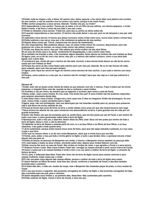 18 Então Judá se chegou a ele, e disse: Ai! senhor meu, deixa, peço-te, o teu servo dizer uma palavra aos ouvidos 
de meu senhor; e não se acenda a tua ira contra o teu servo; porque tu és como Faraó. 
19 Meu senhor perguntou a seus servos, dizendo: Tendes vós pai, ou irmão? 
20 E respondemos a meu senhor: Temos pai, já velho, e há um filho da sua velhice, um menino pequeno; o irmão 
deste é morto, e ele ficou o único de sua mãe; e seu pai o ama. 
21 Então tu disseste a teus servos: Trazei-mo, para que eu ponha os olhos sobre ele. 
22 E quando respondemos a meu senhor: O menino não pode deixar o seu pai; pois se ele deixasse o seu pai, este 
morreria; 
23 replicaste a teus servos: A menos que desça convosco vosso irmão mais novo, nunca mais vereis a minha face. 
24 Então subimos a teu servo, meu pai, e lhe contamos as palavras de meu senhor. 
25 Depois disse nosso pai: Tornai, comprai-nos um pouco de mantimento; 
26 e lhe respondemos: Não podemos descer; mas, se nosso irmão menor for conosco, desceremos; pois não 
podemos ver a face do homem, se nosso irmão menor não estiver conosco. 
27 Então nos disse teu servo, meu pai: Vós sabeis que minha mulher me deu dois filhos; 
28 um saiu de minha casa e eu disse: certamente foi despedaçado, e não o tenho visto mais; 
29 se também me tirardes a este, e lhe acontecer algum desastre, fareis descer as minhas cãs com tristeza ao Seol. 
30 Agora, pois, se eu for ter com o teu servo, meu pai, e o menino não estiver conosco, como a sua alma está 
ligada com a alma dele, 
31 acontecerá que, vendo ele que o menino ali não está, morrerá; e teus servos farão descer as cãs de teu servo, 
nosso pai com tristeza ao Seol. 
32 Porque teu servo se deu como fiador pelo menino para com meu pai, dizendo: Se eu to não trouxer de volta, 
serei culpado, para com meu pai para sempre. 
33 Agora, pois, fique teu servo em lugar do menino como escravo de meu senhor, e que suba o menino com seus 
irmãos. 
34 Porque, como subirei eu a meu pai, se o menino não for comigo? para que não veja eu o mal que sobrevirá a 
meu pai. 
Gênesis 46 
1 Então José não se podia conter diante de todos os que estavam com ele; e clamou: Fazei a todos sair da minha 
presença; e ninguém ficou com ele, quando se deu a conhecer a seus irmãos. 
2 E levantou a voz em choro, de maneira que os egípcios o ouviram, bem como a casa de Faraó. 
3 Disse, então, José a seus irmãos: Eu sou José; vive ainda meu pai? E seus irmãos não lhe puderam responder, 
pois estavam pasmados diante dele. 
4 José disse mais a seus irmãos: Chegai-vos a mim, peço-vos. E eles se chegaram. Então ele prosseguiu: Eu sou 
José, vosso irmão, a quem vendestes para o Egito. 
5 Agora, pois, não vos entristeçais, nem vos aborreçais por me haverdes vendido para cá; porque para preservar 
vida é que Deus me enviou adiante de vós. 
6 Porque já houve dois anos de fome na terra, e ainda restam cinco anos em que não haverá lavoura nem sega. 
7 Deus enviou-me adiante de vós, para conservar-vos descendência na terra, e para guardar-vos em vida por um 
grande livramento. 
8 Assim não fostes vós que me enviastes para cá, senão Deus, que me tem posto por pai de Faraó, e por senhor de 
toda a sua casa, e como governador sobre toda a terra do Egito. 
9 Apressai-vos, subi a meu pai, e dizei-lhe: Assim disse teu filho José: Deus me tem posto por senhor de toda a 
terra do Egito; desce a mim, e não te demores; 
10 habitarás na terra de Gósem e estarás perto de mim, tu e os teus filhos e os filhos de teus filhos, e os teus 
rebanhos, o teu gado e tudo quanto tens; 
11 ali te sustentarei, porque ainda haverá cinco anos de fome, para que não sejas reduzido à pobreza, tu e tua casa, 
e tudo o que tens. 
12 Eis que os vossos olhos, e os de meu irmão Benjamim, vêem que é minha boca que vos fala. 
13 Fareis, pois, saber a meu pai toda a minha glória no Egito; e tudo o que tendes visto; e apressar-vos-eis a fazer 
descer meu pai para cá. 
14 Então se lançou ao pescoço de Benjamim seu irmão, e chorou; e Benjamim chorou também ao pescoço dele. 
15 E José beijou a todos os seus irmãos, chorando sobre eles; depois seus irmãos falaram com ele. 
16 Esta nova se fez ouvir na casa de Faraó: São vindos os irmãos de José; o que agradou a Faraó e a seus servos. 
17 Ordenou Faraó a José: Dize a teus irmãos: Fazei isto: carregai os vossos animais e parti, tornai à terra de Canaã; 
18 tomai o vosso pai e as vossas famílias e vinde a mim; e eu vos darei o melhor da terra do Egito, e comereis da 
fartura da terra. 
19 A ti, pois, é ordenado dizer-lhes: Fazei isto: levai vós da terra do Egito carros para vossos meninos e para 
vossas mulheres; trazei vosso pai, e vinde. 
20 E não vos pese coisa alguma das vossas alfaias; porque o melhor de toda a terra do Egito será vosso. 
21 Assim fizeram os filhos de Israel. José lhes deu carros, conforme o mandado de Faraó, e deu-lhes também 
provisão para o caminho. 
22 A todos eles deu, a cada um, mudas de roupa; mas a Benjamim deu trezentas peças de prata, e cinco mudas de 
roupa. 
23 E a seu pai enviou o seguinte: dez jumentos carregados do melhor do Egito, e dez jumentas carregadas de trigo, 
pão e provisão para seu pai, para o caminho. 
24 Assim despediu seus irmãos e, ao partirem eles, disse-lhes: Não contendais pelo caminho. 
25 Então subiram do Egito, vieram à terra de Canaã, a Jacó seu pai, 
 