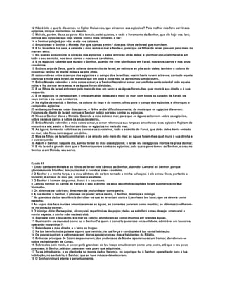 12 Não é isto o que te dissemos no Egito: Deixa-nos, que sirvamos aos egípcios? Pois melhor nos fora servir aos 
egípcios, do que morrermos no deserto. 
13 Moisés, porém, disse ao povo: Não temais; estai quietos, e vede o livramento do Senhor, que ele hoje vos fará; 
porque aos egípcios que hoje vistes, nunca mais tornareis a ver; 
14 o Senhor pelejará por vós; e vós vos calareis. 
15 Então disse o Senhor a Moisés: Por que clamas a mim? dize aos filhos de Israel que marchem. 
16 E tu, levanta a tua vara, e estende a mão sobre o mar e fende-o, para que os filhos de Israel passem pelo meio do 
mar em seco. 
17 Eis que eu endurecerei o coração dos egípcios, e estes entrarão atrás deles; e glorificar-me-ei em Faraó e em 
todo o seu exército, nos seus carros e nos seus cavaleiros. 
18 E os egípcios saberão que eu sou o Senhor, quando me tiver glorificado em Faraó, nos seus carros e nos seus 
cavaleiros. 
19 Então o anjo de Deus, que ia adiante do exército de Israel, se retirou e se pôs atrás deles; também a coluna de 
nuvem se retirou de diante deles e se pôs atrás, 
20 colocando-se entre o campo dos egípcios e o campo dos israelitas; assim havia nuvem e trevas; contudo aquela 
clareava a noite para Israel; de maneira que em toda a noite não se aproximou um do outro. 
21 Então Moisés estendeu a mão sobre o mar; e o Senhor fez retirar o mar por um forte vento oriental toda aquela 
noite, e fez do mar terra seca, e as águas foram divididas. 
22 E os filhos de Israel entraram pelo meio do mar em seco; e as águas foram-lhes qual muro à sua direita e à sua 
esquerda. 
23 E os egípcios os perseguiram, e entraram atrás deles até o meio do mar, com todos os cavalos de Faraó, os 
seus carros e os seus cavaleiros. 
24 Na vigília da manhã, o Senhor, na coluna do fogo e da nuvem, olhou para o campo dos egípcios, e alvoroçou o 
campo dos egípcios; 
25 embaraçou-lhes as rodas dos carros, e fê-los andar dificultosamente; de modo que os egípcios disseram: 
Fujamos de diante de Israel, porque o Senhor peleja por eles contra os egípcios. 
26 Nisso o Senhor disse a Moisés: Estende a mão sobre o mar, para que as águas se tornem sobre os egípcios, 
sobre os seus carros e sobre os seus cavaleiros. 
27 Então Moisés estendeu a mão sobre o mar, e o mar retomou a sua força ao amanhecer, e os egípcios fugiram de 
encontro a ele; assim o Senhor derribou os egípcios no meio do mar. 
28 As águas, tornando, cobriram os carros e os cavaleiros, todo o exército de Faraó, que atrás deles havia entrado 
no mar; não ficou nem sequer um deles. 
29 Mas os filhos de Israel caminharam a pé enxuto pelo meio do mar; as águas foram-lhes qual muro à sua direita e 
à sua esquerda. 
30 Assim o Senhor, naquele dia, salvou Israel da mão dos egípcios; e Israel viu os egípcios mortos na praia do mar. 
31 E viu Israel a grande obra que o Senhor operara contra os egípcios; pelo que o povo temeu ao Senhor, e creu no 
Senhor e em Moisés, seu servo. 
Êxodo 15 
1 Então cantaram Moisés e os filhos de Israel este cântico ao Senhor, dizendo: Cantarei ao Senhor, porque 
gloriosamente triunfou; lançou no mar o cavalo e o seu cavaleiro. 
2 O Senhor é a minha força, e o meu cântico; ele se tem tornado a minha salvação; é ele o meu Deus, portanto o 
louvarei; é o Deus de meu pai, por isso o exaltarei. 
3 O Senhor é homem de guerra; Jeová é o seu nome. 
4 Lançou no mar os carros de Faraó e o seu exército; os seus escolhidos capitães foram submersos no Mar 
Vermelho. 
5 Os abismos os cobriram; desceram às profundezas como pedra. 
6 A tua destra, ó Senhor, é gloriosa em poder; a tua destra, ó Senhor, destroça o inimigo. 
7 Na grandeza da tua excelência derrubas os que se levantam contra ti; envias o teu furor, que os devora como 
restolho. 
8 Ao sopro dos teus narizes amontoaram-se as águas, as correntes pararam como montão; os abismos coalharam-se 
no coração do mar. 
9 O inimigo dizia: Perseguirei, alcançarei, repartirei os despojos; deles se satisfará o meu desejo; arrancarei a 
minha espada, a minha mão os destruirá. 
10 Sopraste com o teu vento, e o mar os cobriu; afundaram-se como chumbo em grandes águas. 
11 Quem entre os deuses é como tu, ó Senhor? a quem é como tu poderoso em santidade, admirável em louvores, 
operando maravilhas? 
12 Estendeste a mão direita, e a terra os tragou. 
13 Na tua beneficência guiaste o povo que remiste; na tua força o conduziste à tua santa habitação. 
14 Os povos ouviram e estremeceram; dores apoderaram-se dos a habitantes da Filístia. 
15 Então os príncipes de Edom se pasmaram; dos poderosos de Moabe apoderou-se um tremor; derreteram-se 
todos os habitantes de Canaã. 
16 Sobre eles caiu medo, e pavor; pela grandeza do teu braço emudeceram como uma pedra, até que o teu povo 
passasse, ó Senhor, até que passasse este povo que adquiriste. 
17 Tu os introduzirás, e os plantarás no monte da tua herança, no lugar que tu, ó Senhor, aparelhaste para a tua 
habitação, no santuário, ó Senhor, que as tuas mãos estabeleceram. 
18 O Senhor reinará eterna e perpetuamente. 
 