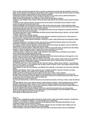 3 Pois os filhos de Israel lhes disseram: Quem nos dera que tivéssemos morrido pela mão do Senhor na terra do 
Egito, quando estávamos sentados junto às panelas de carne, quando comíamos pão até fartar! porque nos tendes 
tirado para este deserto, para matardes de fome a toda esta multidão. 
4 Então disse o Senhor a Moisés: Eis que vos farei chover pão do céu; e sairá o povo e colherá diariamente a 
porção para cada dia, para que eu o prove se anda em minha lei ou não. 
5 Mas ao sexto dia prepararão o que colherem; e será o dobro do que colhem cada dia. 
6 Disseram, pois, Moisés e Arão a todos os filhos de Israel: tarde sabereis que o Senhor é quem vos tirou da terra 
do Egito, 
7 e amanhã vereis a glória do Senhor, porquanto ele ouviu as vossas murmurações contra o Senhor; e quem 
somos nós, para que murmureis contra nós? 
8 Disse mais Moisés: Isso será quando o Senhor à tarde vos der carne para comer, e pela manhã pão a fartar, 
porquanto o Senhor ouve as vossas murmurações, com que murmurais contra ele; e quem somos nós? As vossas 
murmurações não são contra nós, mas sim contra o Senhor. 
9 Depois disse Moisés a Arão: Dize a toda a congregação dos filhos de Israel: Chegai-vos à presença do Senhor, 
porque ele ouviu as vossas murmurações. 
10 E quando Arão falou a toda a congregação dos filhos de Israel, estes olharam para o deserto, e eis que a glória 
do Senhor, apareceu na nuvem. 
11 Então o Senhor falou a Moisés, dizendo: 
12 Tenho ouvido as murmurações dos filhos de Israel; dize-lhes: À tardinha comereis carne, e pela manhã vos 
fartareis de pão; e sabereis que eu sou o Senhor vosso Deus. 
13 E aconteceu que à tarde subiram codornizes, e cobriram o arraial; e pela manhã havia uma camada de orvalho 
ao redor do arraial. 
14 Quando desapareceu a camada de orvalho, eis que sobre a superfície do deserto estava uma coisa miúda, 
semelhante a escamas, coisa miúda como a geada sobre a terra. 
15 E, vendo-a os filhos de Israel, disseram uns aos outros: Que é isto? porque não sabiam o que era. Então lhes 
disse Moisés: Este é o pão que o Senhor vos deu para comer. 
16 Isto é o que o Senhor ordenou: Colhei dele cada um conforme o que pode comer; um gômer para cada cabeça, 
segundo o número de pessoas; cada um tomará para os que se acharem na sua tenda. 
17 Assim o fizeram os filhos de Israel; e colheram uns mais e outros menos. 
18 Quando, porém, o mediam com o gômer, nada sobejava ao que colhera muito, nem faltava ao que colhera 
pouco; colhia cada um tanto quanto podia comer. 
19 Também disse-lhes Moisés: Ninguém deixe dele para amanhã. 
20 Eles, porém, não deram ouvidos a Moisés, antes alguns dentre eles deixaram dele para o dia seguinte; e criou 
bichos, e cheirava mal; por isso indignou-se Moisés contra eles. 
21 Colhiam-no, pois, pela manhã, cada um conforme o que podia comer; porque, vindo o calor do sol, se derretia. 
22 Mas ao sexto dia colheram pão em dobro, dois gômeres para cada um; pelo que todos os principais da 
congregação vieram, e contaram-no a Moisés. 
23 E ele lhes disse: Isto é o que o Senhor tem dito: Amanhã é repouso, sábado santo ao Senhor; o que quiserdes 
assar ao forno, assai-o, e o que quiserdes cozer em água, cozei-o em água; e tudo o que sobejar, ponde-o de lado 
para vós, guardando-o para amanhã. 
24 Guardaram-no, pois, até o dia seguinte, como Moisés tinha ordenado; e não cheirou mal, nem houve nele bicho 
algum. 
25 Então disse Moisés: Comei-o hoje, porquanto hoje é o sábado do Senhor; hoje não o achareis no campo. 
26 Seis dias o colhereis, mas o sétimo dia é o sábado; nele não haverá. 
27 Mas aconteceu ao sétimo dia que saíram alguns do povo para o colher, e não o acharam. 
28 Então disse o Senhor a Moisés: Até quando recusareis guardar os meus mandamentos e as minhas leis? 
29 Vede, visto que o Senhor vos deu o sábado, por isso ele no sexto dia vos dá pão para dois dias; fique cada um 
no seu lugar, não saia ninguém do seu lugar no sétimo dia. 
30 Assim repousou o povo no sétimo dia. 
31 A casa de Israel deu-lhe o nome de maná. Era como semente de coentro; era branco, e tinha o sabor de bolos de 
mel. 
32 E disse Moisés: Isto é o que o Senhor ordenou: Dele enchereis um gômer, o qual se guardará para as vossas 
gerações, para que elas vejam o pão que vos dei a comer no deserto, quando eu vos tirei da terra do Egito. 
33 Disse também Moisés a Arão: Toma um vaso, mete nele um gômer cheio de maná e põe-no diante do Senhor, a 
fim de que seja guardado para as vossas gerações. 
34 Como o Senhor tinha ordenado a Moisés, assim Arão o pôs diante do testemunho, para ser guardado. 
35 Ora, os filhos de Israel comeram o maná quarenta anos, até que chegaram a uma terra habitada; comeram o 
maná até que chegaram aos termos da terra de Canaã. 
36 Um gômer é a décima parte de uma efa. 
Êxodo 17 
1 Partiu toda a congregação dos filhos de Israel do deserto de Sim, pelas suas jornadas, segundo o mandamento 
do Senhor, e acamparam em Refidim; e não havia ali água para o povo beber. 
2 Então o povo contendeu com Moisés, dizendo: Dá-nos água para beber. Respondeu-lhes Moisés: Por que 
contendeis comigo? por que tentais ao Senhor? 
3 Mas o povo, tendo sede ali, murmurou contra Moisés, dizendo: Por que nos fizeste subir do Egito, para nos 
matares de sede, a nós e aos nossos filhos, e ao nosso gado? 
4 Pelo que Moisés, clamando ao Senhor, disse: Que hei de fazer a este povo? daqui a pouco me apedrejará. 
 