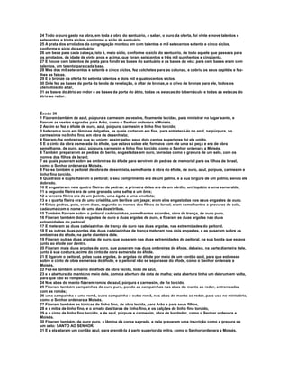 24 Todo o ouro gasto na obra, em toda a obra do santuário, a saber, o ouro da oferta, foi vinte e nove talentos e 
setecentos e trinta siclos, conforme o siclo do santuário. 
25 A prata dos arrolados da congregação montou em cem talentos e mil setecentos setenta e cinco siclos, 
conforme o siclo do santuário; 
26 um beca para cada cabeça, isto é, meio siclo, conforme o siclo do santuário, de todo aquele que passava para 
os arrolados, da idade de vinte anos e acima, que foram seiscentos e três mil quinhentos e cinqüenta. 
27 E houve cem talentos de prata para fundir as bases do santuário e as bases do véu; para cem bases eram cem 
talentos, um talento para cada base. 
28 Mas dos mil setecentos e setenta e cinco siclos, fez colchetes para as colunas, e cobriu os seus capitéis e fez-lhes 
as faixas. 
29 E o bronze da oferta foi setenta talentos e dois mil e quatrocentos siclos. 
30 Dele fez as bases da porta da tenda da revelação, o altar de bronze, e o crivo de bronze para ele, todos os 
utensílios do altar, 
31 as bases do átrio ao redor e as bases da porta do átrio, todas as estacas do tabernáculo e todas as estacas do 
átrio ao redor. 
Êxodo 39 
1 Fizeram também de azul, púrpura e carmesim as vestes, finamente tecidas, para ministrar no lugar santo, e 
fizeram as vestes sagradas para Arão, como o Senhor ordenara a Moisés. 
2 Assim se fez o éfode de ouro, azul, púrpura, carmesim e linho fino torcido; 
3 bateram o ouro em lâminas delgadas, as quais cortaram em fios, para entretecê-lo no azul, na púrpura, no 
carmesim e no linho fino, em obra de desenhista; 
4 fizeram-lhe ombreiras que se uniam; assim pelos seus dois cantos superiores foi ele unido. 
5 E o cinto da obra esmerada do éfode, que estava sobre ele, formava com ele uma só peça e era de obra 
semelhante, de ouro, azul, púrpura, carmesim e linho fino torcido, como o Senhor ordenara a Moisés. 
6 Também prepararam as pedras de berilo, engastadas em ouro, lavradas como a gravura de um selo, com os 
nomes dos filhos de Israel; 
7 as quais puseram sobre as ombreiras do éfode para servirem de pedras de memorial para os filhos de Israel, 
como o Senhor ordenara a Moisés. 
8 Fez-se também o peitoral de obra de desenhista, semelhante à obra do éfode, de ouro, azul, púrpura, carmesim e 
linho fino torcido. 
9 Quadrado e duplo fizeram o peitoral; o seu comprimento era de um palmo, e a sua largura de um palmo, sendo ele 
dobrado. 
10 E engastaram nele quatro fileiras de pedras: a primeira delas era de um sárdio, um topázio e uma esmeralda; 
11 a segunda fileira era de uma granada, uma safira e um ônix; 
12 a terceira fileira era de um jacinto, uma ágata e uma ametista; 
13 e a quarta fileira era de uma crisólita, um berilo e um jaspe; eram elas engastadas nos seus engastes de ouro. 
14 Estas pedras, pois, eram doze, segundo os nomes dos filhos de Israel; eram semelhantes a gravuras de selo, 
cada uma com o nome de uma das doze tribos. 
15 Também fizeram sobre o peitoral cadeiazinhas, semelhantes a cordas, obra de trança, de ouro puro. 
16 Fizeram também dois engastes de ouro e duas argolas de ouro, e fixaram as duas argolas nas duas 
extremidades do peitoral. 
17 E meteram as duas cadeiazinhas de trança de ouro nas duas argolas, nas extremidades do peitoral. 
18 E as outras duas pontas das duas cadeiazinhas de trança meteram nos dois engastes, e as puseram sobre as 
ombreiras do éfode, na parte dianteira dele. 
19 Fizeram outras duas argolas de ouro, que puseram nas duas extremidades do peitoral, na sua borda que estava 
junto ao éfode por dentro. 
20 Fizeram mais duas argolas de ouro, que puseram nas duas ombreiras do éfode, debaixo, na parte dianteira dele, 
junto à sua costura, acima do cinto de obra esmerada do éfode. 
21 E ligaram o peitoral, pelas suas argolas, às argolas do éfode por meio de um cordão azul, para que estivesse 
sobre o cinto de obra esmerada do éfode, e o peitoral não se separasse do éfode, como o Senhor ordenara a 
Moisés. 
22 Fez-se também o manto do éfode de obra tecida, todo de azul, 
23 e a abertura do manto no meio dele, como a abertura de cota de malha; esta abertura tinha um debrum em volta, 
para que não se rompesse. 
24 Nas abas do manto fizeram romãs de azul, púrpura e carmesim, de fio torcido. 
25 Fizeram também campainhas de ouro puro, pondo as campainhas nas abas do manto ao redor, entremeadas 
com as romãs; 
26 uma campainha e uma romã, outra campainha e outra romã, nas abas do manto ao redor, para uso no ministério, 
como o Senhor ordenara a Moisés. 
27 Fizeram também as túnicas de linho fino, de obra tecida, para Arão e para seus filhos, 
28 e a mitra de linho fino, e o ornato das tiaras de linho fino, e os calções de linho fino torcido, 
29 e o cinto de linho fino torcido, e de azul, púrpura e carmesim, obra de bordador, como o Senhor ordenara a 
Moisés. 
30 Fizeram também, de ouro puro, a lâmina da coroa sagrada, e nela gravaram uma inscrição como a gravura de 
um selo: SANTO AO SENHOR. 
31 E a ela ataram um cordão azul, para prendê-la à parte superior da mitra, como o Senhor ordenara a Moisés. 
 