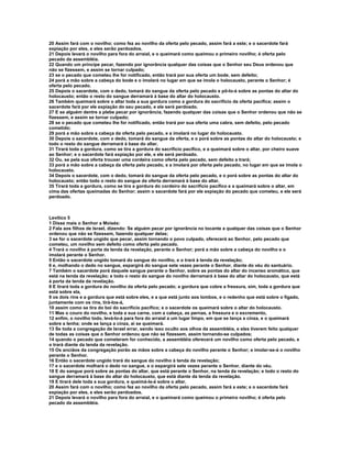 20 Assim fará com o novilho; como fez ao novilho da oferta pelo pecado, assim fará a este; e o sacerdote fará 
expiação por eles, e eles serão perdoados. 
21 Depois levará o novilho para fora do arraial, e o queimará como queimou o primeiro novilho; é oferta pelo 
pecado da assembléia. 
22 Quando um príncipe pecar, fazendo por ignorância qualquer das coisas que o Senhor seu Deus ordenou que 
não se fizessem, e assim se tornar culpado; 
23 se o pecado que cometeu lhe for notificado, então trará por sua oferta um bode, sem defeito; 
24 porá a mão sobre a cabeça do bode e o imolará no lugar em que se imola o holocausto, perante o Senhor; é 
oferta pelo pecado. 
25 Depois o sacerdote, com o dedo, tomará do sangue da oferta pelo pecado e pô-lo-á sobre as pontas do altar do 
holocausto; então o resto do sangue derramará à base do altar do holocausto. 
26 Também queimará sobre o altar toda a sua gordura como a gordura do sacrifício da oferta pacífica; assim o 
sacerdote fará por ele expiação do seu pecado, e ele será perdoado. 
27 E se alguém dentre a plebe pecar por ignorância, fazendo qualquer das coisas que o Senhor ordenou que não se 
fizessem, e assim se tornar culpado; 
28 se o pecado que cometeu lhe for notificado, então trará por sua oferta uma cabra, sem defeito, pelo pecado 
cometido; 
29 porá a mão sobre a cabeça da oferta pelo pecado, e a imolará no lugar do holocausto. 
30 Depois o sacerdote, com o dedo, tomará do sangue da oferta, e o porá sobre as pontas do altar do holocausto; e 
todo o resto do sangue derramará à base do altar. 
31 Tirará toda a gordura, como se tira a gordura do sacrifício pacífico, e a queimará sobre o altar, por cheiro suave 
ao Senhor; e o sacerdote fará expiação por ele, e ele será perdoado. 
32 Ou, se pela sua oferta trouxer uma cordeira como oferta pelo pecado, sem defeito a trará; 
33 porá a mão sobre a cabeça da oferta pelo pecado, e a imolará por oferta pelo pecado, no lugar em que se imola o 
holocausto. 
34 Depois o sacerdote, com o dedo, tomará do sangue da oferta pelo pecado, e o porá sobre as pontas do altar do 
holocausto; então todo o resto do sangue da oferta derramará à base do altar. 
35 Tirará toda a gordura, como se tira a gordura do cordeiro do sacrifício pacífico e a queimará sobre o altar, em 
cima das ofertas queimadas do Senhor; assim o sacerdote fará por ele expiação do pecado que cometeu, e ele será 
perdoado. 
Levítico 5 
1 Disse mais o Senhor a Moisés: 
2 Fala aos filhos de Israel, dizendo: Se alguém pecar por ignorância no tocante a qualquer das coisas que o Senhor 
ordenou que não se fizessem, fazendo qualquer delas; 
3 se for o sacerdote ungido que pecar, assim tornando o povo culpado, oferecerá ao Senhor, pelo pecado que 
cometeu, um novilho sem defeito como oferta pelo pecado. 
4 Trará o novilho à porta da tenda da revelação, perante o Senhor; porá a mão sobre a cabeça do novilho e o 
imolará perante o Senhor. 
5 Então o sacerdote ungido tomará do sangue do novilho, e o trará à tenda da revelação; 
6 e, molhando o dedo no sangue, espargirá do sangue sete vezes perante o Senhor, diante do véu do santuário. 
7 Também o sacerdote porá daquele sangue perante o Senhor, sobre as pontas do altar do incenso aromático, que 
está na tenda da revelação; e todo o resto do sangue do novilho derramará à base do altar do holocausto, que está 
à porta da tenda da revelação. 
8 E tirará toda a gordura do novilho da oferta pelo pecado; a gordura que cobre a fressura, sim, toda a gordura que 
está sobre ela, 
9 os dois rins e a gordura que está sobre eles, e a que está junto aos lombos, e o redenho que está sobre o fígado, 
juntamente com os rins, tirá-los-á, 
10 assim como se tira do boi do sacrifício pacífico; e o sacerdote os queimará sobre o altar do holocausto. 
11 Mas o couro do novilho, e toda a sua carne, com a cabeça, as pernas, a fressura e o excremento, 
12 enfim, o novilho todo, levá-lo-á para fora do arraial a um lugar limpo, em que se lança a cinza, e o queimará 
sobre a lenha; onde se lança a cinza, aí se queimará. 
13 Se toda a congregação de Israel errar, sendo isso oculto aos olhos da assembléia, e eles tiverem feito qualquer 
de todas as coisas que o Senhor ordenou que não se fizessem, assim tornando-se culpados; 
14 quando o pecado que cometeram for conhecido, a assembléia oferecerá um novilho como oferta pelo pecado, e 
o trará diante da tenda da revelação. 
15 Os anciãos da congregação porão as mãos sobre a cabeça do novilho perante o Senhor; e imolar-se-á o novilho 
perante o Senhor. 
16 Então o sacerdote ungido trará do sangue do novilho à tenda da revelação; 
17 e o sacerdote molhará o dedo no sangue, e o espargirá sete vezes perante o Senhor, diante do véu. 
18 E do sangue porá sobre as pontas do altar, que está perante o Senhor, na tenda da revelação; e todo o resto do 
sangue derramará à base do altar do holocausto, que está diante da tenda da revelação. 
19 E tirará dele toda a sua gordura, e queimá-la-á sobre o altar. 
20 Assim fará com o novilho; como fez ao novilho da oferta pelo pecado, assim fará a este; e o sacerdote fará 
expiação por eles, e eles serão perdoados. 
21 Depois levará o novilho para fora do arraial, e o queimará como queimou o primeiro novilho; é oferta pelo 
pecado da assembléia. 
 