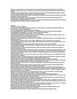 34 porque o peito movido e a coxa alçada tenho tomado dos filhos de Israel, dos sacrifícios das suas ofertas 
pacíficas, e os tenho dado a Arão, o sacerdote, e a seus filhos, como sua porção, para sempre, da parte dos filhos 
de Israel. 
35 Esta é a porção sagrada de Arão e a porção sagrada de seus filhos, das ofertas queimadas do Senhor, desde o 
dia em que ele os apresentou para administrar o sacerdócio ao Senhor; 
36 a qual o Senhor, no dia em que os ungiu, ordenou que se lhes desse da parte dos filhos de Israel; é a sua porção 
para sempre, pelas suas gerações. 
37 Esta é a lei do holocausto, da oferta de cereais, da oferta pelo pecado, da oferta pela culpa, da oferta das 
consagrações, e do sacrifício das ofertas pacíficas; 
38 a qual o Senhor entregou a Moisés no monte Sinai, no dia em que este estava ordenando aos filhos de Israel que 
oferecessem as suas ofertas ao Senhor, no deserto de Sinai. 
Levítico 8 
1 Disse mais o Senhor a Moisés: 
2 Toma a Arão e a seus filhos com ele, e os vestidos, e o óleo da unção, e o novilho da oferta pelo pecado, e os 
dois carneiros, e o cesto de pães ázimos, 
3 e reúne a congregação toda à porta da tenda da revelação. 
4 Fez, pois, Moisés como o Senhor lhe ordenara; e a congregação se reuniu à porta da tenda da revelação. 
5 E disse Moisés à congregação: Isto é o que o Senhor ordenou que se fizesse. 
6 Então Moisés fez chegar Arão e seus filhos, e os lavou com água, 
7 e vestiu Arão com a túnica, cingiu-o com o cinto, e vestiu-lhe o manto, e pôs sobre ele o éfode, e cingiu-o com o 
cinto de obra esmerada, e com ele lhe apertou o éfode. 
8 Colocou-lhe, então, o peitoral, no qual pôs o Urim e o Tumim; 
9 e pôs sobre a sua cabeça a mitra, e sobre esta, na parte dianteira, pôs a lâmina de ouro, a coroa sagrada; como o 
Senhor lhe ordenara. 
10 Então Moisés, tomando o óleo da unção, ungiu o tabernáculo e tudo o que nele havia, e os santificou; 
11 e dele espargiu sete vezes sobre o altar, e ungiu o altar e todos os seus utensílios, como também a pia e a sua 
base, para santificá-los. 
12 Em seguida derramou do óleo da unção sobre a cabeça de Arão, e ungiu-o, para santificá-lo. 
13 Depois Moisés fez chegar aos filhos de Arão, e os vestiu de túnicas, e os cingiu com cintos, e lhes atou tiaras; 
como o Senhor lhe ordenara. 
14 Então fez chegar o novilho da oferta pelo pecado; e Arão e seus filhos puseram as mãos sobre a cabeça do 
novilho da oferta pelo pecado; 
15 e, depois de imolar o novilho, Moisés tomou o sangue, e pôs dele com o dedo sobre as pontas do altar em redor, 
e purificou o altar; depois derramou o resto do sangue à base do altar, e o santificou, para fazer expiação por ele. 
16 Então tomou toda a gordura que estava na fressura, e o redenho do fígado, e os dois rins com a sua gordura, e 
os queimou sobre o altar. 
17 Mas o novilho com o seu couro, com a sua carne e com o seu excremento, queimou-o com fogo fora do arraial; 
como o Senhor lhe ordenara. 
18 Depois fez chegar o carneiro do holocausto; e Arão e seus filhos puseram as mãos sobre a cabeça do carneiro. 
19 Havendo imolado o carneiro, Moisés espargiu o sangue sobre o altar em redor. 
20 Partiu também o carneiro nos seus pedaços, e queimou dele a cabeça, os pedaços e a gordura. 
21 Mas a fressura e as pernas lavou com água; então Moisés queimou o carneiro todo sobre o altar; era holocausto 
de cheiro suave, uma oferta queimada ao Senhor; como o Senhor lhe ordenara. 
22 Depois fez chegar o outro carneiro, o carneiro da consagração; e Arão e seus filhos puseram as mãos sobre a 
cabeça do carneiro; 
23 e tendo Moisés imolado o carneiro, tomou do sangue deste e o pôs sobre a ponta da orelha direita de Arão, 
sobre o polegar da sua mão direita, e sobre o polegar do seu pé direito. 
24 Moisés fez chegar também os filhos de Arão, e pôs daquele sangue sobre a ponta da orelha direita deles, e 
sobre o polegar da sua mão direita, e sobre o polegar do seu pé direito; e espargiu o sangue sobre o altar em redor. 
25 E tomou a gordura, e a cauda gorda, e toda a gordura que estava na fressura, e o redenho do fígado, e os dois 
rins com a sua gordura, e a coxa direita; 
26 também do cesto dos pães ázimos, que estava diante do Senhor, tomou um bolo ázimo, e um bolo de pão 
azeitado, e um coscorão, e os pôs sobre a gordura e sobre a coxa direita; 
27 e pôs tudo nas mãos de Arão e de seus filhos, e o ofereceu por oferta movida perante o Senhor. 
28 Então Moisés os tomou das mãos deles, e os queimou sobre o altar em cima do holocausto; os quais eram uma 
consagração, por cheiro suave, oferta queimada ao Senhor. 
29 Em seguida tomou Moisés o peito, e o ofereceu por oferta movida perante o Senhor; era a parte do carneiro da 
consagração que tocava a Moisés, como o Senhor lhe ordenara. 
30 Tomou Moisés também do óleo da unção, e do sangue que estava sobre o altar, e o espargiu sobre Arão e suas 
vestes, e sobre seus filhos e as vestes de seus filhos com ele; e assim santificou tanto a Arão e suas vestes, como 
a seus filhos e as vestes de seus filhos com ele. 
31 E disse Moisés a Arão e seus filhos: Cozei a carne à porta da tenda da revelação; e ali a comereis com o pão que 
está no cesto da consagração, como ordenei, dizendo: Arão e seus filhos a comerão. 
32 Mas o que restar da carne e do pão, queimá-lo-eis ao fogo. 
33 Durante sete dias não saireis da porta da tenda da revelação, até que se cumpram os dias da vossa 
consagração; porquanto por sete dias ele vos consagrará. 
34 Como se fez neste dia, assim o senhor ordenou que se proceda, para fazer expiação por vós. 
 