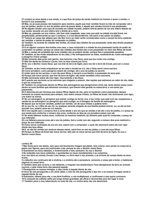 27 contará os anos desde a sua venda, e o que ficar do preço da venda restituirá ao homem a quem a vendeu, e 
tornará à sua possessão. 
28 Mas, se as suas posses não bastarem para reavê-la, aquilo que tiver vendido ficará na mão do comprador até o 
ano do jubileu; porém no ano do jubileu sairá da posse deste, e aquele que vendeu tornará à sua possessão. 
29 Se alguém vender uma casa de moradia em cidade murada, poderá remi-la dentro de um ano inteiro depois da 
sua venda; durante um ano inteiro terá o direito de a remir. 
30 Mas se, passado um ano inteiro, não tiver sido resgatada, essa casa que está na cidade murada ficará, em 
perpetuidade, pertencendo ao que a comprou, e à sua descendência; não sairá o seu poder no jubileu. 
31 Todavia as casas das aldeias que não têm muro ao redor serão consideradas como o campo da terra; poderão 
ser remidas, e sairão do poder do comprador no jubileu. 
32 Também, no tocante às cidades dos levitas, às casas das cidades da sua possessão, terão eles direito perpétuo 
de remi-las. 
33 E se alguém comprar dos levitas uma casa, a casa comprada e a cidade da sua possessão sairão do poder do 
comprador no jubileu; porque as casas das cidades dos levitas são a sua possessão no meio dos filhos de Israel. 
34 Mas o campo do arrabalde das suas cidades não se poderá vender, porque lhes é possessão perpétua. 
35 Também, se teu irmão empobrecer ao teu lado, e lhe enfraquecerem as mãos, sustentá-lo-ás; como estrangeiro 
e peregrino viverá contigo. 
36 Não tomarás dele juros nem ganho, mas temerás o teu Deus, para que teu irmão viva contigo. 
37 Não lhe darás teu dinheiro a juros, nem os teus víveres por lucro. 
38 Eu sou o Senhor vosso Deus, que vos tirei da terra do Egito, para vos dar a terra de Canaã, para ser o vosso 
Deus. 
39 Também, se teu irmão empobrecer ao teu lado e vender-se a ti, não o farás servir como escravo. 
40 Como jornaleiro, como peregrino estará ele contigo; até o ano do jubileu te servirá; 
41 então sairá do teu serviço, e com ele seus filhos, e tornará à sua família, à possessão de seus pais. 
42 Porque são meus servos, que tirei da terra do Egito; não serão vendidos como escravos. 
43 Não dominarás sobre ele com rigor, mas temerás o teu Deus. 
44 E quanto aos escravos ou às escravas que chegares a possuir, das nações que estiverem ao redor de vós, delas 
é que os comprareis. 
45 Também os comprareis dentre os filhos dos estrangeiros que peregrinarem entre vós, tanto dentre esses como 
dentre as suas famílias que estiverem convosco, que tiverem eles gerado na vossa terra; e vos serão por 
possessão. 
46 E deixá-los-eis por herança aos vossos filhos depois de vós, para os herdarem como possessão; desses 
tomareis os vossos escravos para sempre; mas sobre vossos irmãos, os filhos de Israel, não dominareis com rigor, 
uns sobre os outros. 
47 Se um estrangeiro ou peregrino que estiver contigo se tornar rico, e teu irmão, que está com ele, empobrecer e 
vender-se ao estrangeiro ou peregrino que está contigo, ou à linhagem da família do estrangeiro, 
48 depois que se houver vendido, poderá ser remido; um de seus irmãos o poderá remir; 
49 ou seu tio, ou o filho de seu tio, ou qualquer parente chegado da sua família poderá remi-lo; ou, se ele se tiver 
tornado rico, poderá remir-se a si mesmo. 
50 E com aquele que o comprou fará a conta desde o ano em que se vendeu a ele até o ano do jubileu; e o preço da 
sua venda será conforme o número dos anos; conforme os dias de um jornaleiro estará com ele. 
51 Se ainda faltarem muitos anos, conforme os mesmos restituirá, do dinheiro pelo qual foi comprado, o preço da 
sua redenção; 
52 e se faltarem poucos anos até o ano do jubileu, fará a conta com ele; segundo o número dos anos restituirá o 
preço da sua redenção. 
53 Como servo contratado de ano em ano, estará com o comprador; o qual não dominará sobre ele com rigor 
diante dos teus olhos. 
54 E, se não for remido por nenhum desses meios, sairá livre no ano do jubileu, e com ele seus filhos. 
55 Porque os filhos de Israel são meus servos; eles são os meus servos que tirei da terra do Egito. Eu sou o 
Senhor vosso Deus. 
Levítico 26 
1 Não fareis para vós ídolos, nem para vós levantareis imagem esculpida, nem coluna, nem poreis na vossa terra 
pedra com figuras, para vos inclinardes a ela; porque eu sou o Senhor vosso Deus. 
2 Guardareis os meus sábados, e reverenciareis o meu santuário. Eu sou o Senhor. 
3 Se andardes nos meus estatutos, e guardardes os meus mandamentos e os cumprires, 
4 eu vos darei as vossas chuvas a seu tempo, e a terra dará o seu produto, e as árvores do campo darão os seus 
frutos; 
5 a debulha vos continuará até a vindima, e a vindima até a semeadura; comereis o vosso pão a fartar, e habitareis 
seguros na vossa terra. 
6 Também darei paz na terra, e vos deitareis, e ninguém vos amedrontará. Farei desaparecer da terra os animais 
nocivos, e pela vossa terra não passará espada. 
7 Perseguireis os vossos inimigos, e eles cairão à espada diante de vós. 
8 Cinco de vós perseguirão a um cento deles, e cem de vós perseguirão a dez mil; e os vossos inimigos cairão à 
espada diante de vos. 
9 Outrossim, olharei para vós, e vos farei frutificar, e vos multiplicarei, e confirmarei o meu pacto convosco. 
10 E comereis da colheita velha por longo tempo guardada, até afinal a removerdes para dar lugar à nova. 
11 Também porei o meu tabernáculo no meio de vós, e a minha alma não vos abominará. 
 