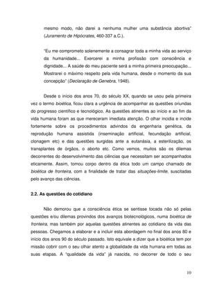 mesmo modo, não darei a nenhuma mulher uma substância abortiva”
      (Juramento de Hipócrates, 460-337 a.C.).


      “Eu me comprometo solenemente a consagrar toda a minha vida ao serviço
      da humanidade... Exercerei a minha profissão com consciência e
      dignidade... A saúde do meu paciente será a minha primeira preocupação...
      Mostrarei o máximo respeito pela vida humana, desde o momento da sua
      concepção” (Declaração de Genebra, 1948).


      Desde o início dos anos 70, do século XX, quando se usou pela primeira
vez o termo bioética, ficou clara a urgência de acompanhar as questões oriundas
do progresso científico e tecnológico. As questões atinentes ao início e ao fim da
vida humana foram as que mereceram imediata atenção. O olhar incidia e incide
fortemente sobre os procedimentos advindos da engenharia genética, da
reprodução humana assistida (inseminação artificial, fecundação artificial,
clonagem etc) e das questões surgidas ante a eutanásia, a esterilização, os
transplantes de órgãos, o aborto etc. Como vemos, muitos são os dilemas
decorrentes do desenvolvimento das ciências que necessitam ser acompanhados
eticamente. Assim, tomou corpo dentro da ética todo um campo chamado de
bioética de fronteira, com a finalidade de tratar das situações-limite, suscitadas
pelo avanço das ciências.


2.2. As questões do cotidiano


      Não demorou que a consciência ética se sentisse tocada não só pelas
questões e/ou dilemas provindos dos avanços biotecnológicos, numa bioética de
fronteira, mas também por aquelas questões atinentes ao cotidiano da vida das
pessoas. Chegamos a elaborar e a incluir esta abordagem no final dos anos 80 e
início dos anos 90 do século passado. Isto equivale a dizer que a bioética tem por
missão cobrir com o seu olhar atento a globalidade da vida humana em todas as
suas etapas. A “qualidade da vida” já nascida, no decorrer de todo o seu



                                                                               10
 