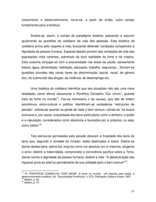 crescimento e desenvolvimento, torna-se, a partir de então, outro campo
fundamental para a bioética.


       Amplia-se, assim, o campo do paradigma bioético, passando a assumir
igualmente as questões do cotidiano da vida das pessoas. Esta bioética do
cotidiano prima pelo respeito à vida, buscando defender condições compatíveis à
dignidade da pessoa humana. Especial desafio provém das condições de vida das
populações mais carentes, sobretudo da dura realidade da fome e da miséria.
Esta costuma conjugar-se com a precariedade nas áreas da saúde, saneamento
básico, água, alimentação, habitação, educação, trabalho, segurança... Somam-se
questões oriundas das várias faces da discriminação (social, racial, de gênero
etc), do submundo das drogas, da violência, do desemprego etc.


       Uma bioética do cotidiano identifica que tais situações não são uma mera
fatalidade, como afirma claramente o Pontifício Conselho “Cor Unum”, quando
trata da fome no mundo17. Faz-se necessário ir às causas, que são de ordem
econômica, sócio-cultural e política. Identificam-se verdadeiras “estruturas de
pecado”, sobretudo quando se perde de vista o bem comum, caindo-se “na busca
exclusiva e, por vezes, exacerbada dos bens particulares como o dinheiro, o poder
e a reputação, considerados como absolutos e buscados por si próprios, ou seja,
como ídolos”18.


       Tais estruturas permeadas pelo pecado desviam a finalidade dos bens da
terra que, segundo a vontade do Criador, estão destinados a todos. Dobrar-se
diante destes bens, adorá-los, erigi-los como um absoluto em si mesmos, afugenta
o amor, destrói a fraternidade, compromete a convivência pacífica sobre a Terra,
atenta contra a dignidade da pessoa humana, destrói a vida. “A absolutização das
riquezas priva-as total ou parcialmente da sua utilidade para o bem comum”19.


17
    Cf. PONTIFÍCIO CONSELHO “COR UNUM”, A fome no mundo - Um desafio para todos: o
desenvolvimento solidário, col. “Documentos Pontifícios” n° 272, Petrópolis: Editora Vozes, 1997.
18
   Ibidem, p. 45.
19
   Ibidem, p. 47.


                                                                                              11
 