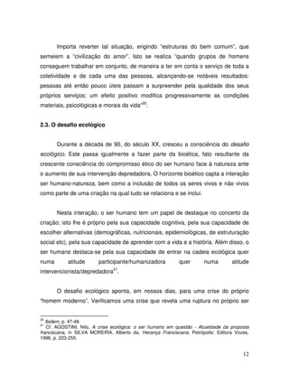 Importa reverter tal situação, erigindo “estruturas do bem comum”, que
semeiem a “civilização do amor”. Isto se realiza “quando grupos de homens
conseguem trabalhar em conjunto, de maneira a ter em conta o serviço de toda a
coletividade e de cada uma das pessoas, alcançando-se notáveis resultados:
pessoas até então pouco úteis passam a surpreender pela qualidade dos seus
próprios serviços; um efeito positivo modifica progressivamente as condições
materiais, psicológicas e morais da vida”20.


2.3. O desafio ecológico


       Durante a década de 90, do século XX, cresceu a consciência do desafio
ecológico. Este passa igualmente a fazer parte da bioética, fato resultante da
crescente consciência do compromisso ético do ser humano face à natureza ante
o aumento de sua intervenção depredadora. O horizonte bioético capta a interação
ser humano-natureza, bem como a inclusão de todos os seres vivos e não vivos
como parte de uma criação na qual tudo se relaciona e se inclui.


       Nesta interação, o ser humano tem um papel de destaque no concerto da
criação; isto lhe é próprio pela sua capacidade cognitiva, pela sua capacidade de
escolher alternativas (demográficas, nutricionais, epidemiológicas, de estruturação
social etc), pela sua capacidade de aprender com a vida e a história. Além disso, o
ser humano destaca-se pela sua capacidade de entrar na cadeia ecológica quer
numa        atitude      participante/humanizadora          quer       numa        atitude
intervencionista/depredadora21.


       O desafio ecológico aponta, em nossos dias, para uma crise do próprio
“homem moderno”. Verificamos uma crise que revela uma ruptura no próprio ser


20
   Ibidem, p. 47-48.
21
    Cf. AGOSTINI, Nilo, A crise ecológica: o ser humano em questão - Atualidade da proposta
franciscana, in SILVA MOREIRA, Alberto da, Herança Franciscana, Petrópolis: Editora Vozes,
1996, p. 223-255.


                                                                                        12
 