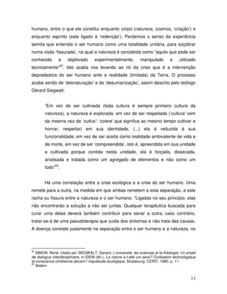 humano, entre o que ele constitui enquanto corpo (natureza, cosmos, ‘criação’) e
enquanto espírito (este ligado à ‘redenção’). Perdemos o senso da experiência
semita que entendia o ser humano como uma totalidade unitária, para soçobrar
numa visão ‘fissurada’, na qual a natureza é concebida como “aquilo que pode ser
conhecido       e     objetivado       experimentalmente,          manipulado         e    utilizado
tecnicamente”22. Isto acaba nos levando ao nó da crise que é a intervenção
depredadora do ser humano ante a realidade (limitada) da Terra. O processo
acaba sendo de ‘desnaturação’ e de ‘desumanização’, assim descrito pelo teólogo
Gérard Siegwalt:


        “Em vez de ser cultivada (toda cultura é sempre primeiro cultura da
        natureza), a natureza é explorada; em vez de ser respeitada (‘cultura’ vem
        da mesma raiz de ‘cultus’: ‘colere’ que significa ao mesmo tempo cultivar e
        honrar, respeitar) em sua identidade, (...) ela é reduzida à sua
        funcionalidade; em vez de ser aceita como realidade ambivalente de vida e
        de morte, em vez de ser ‘compreendida’, isto é, apreendida em sua unidade
        e cultivada porque contida nesta unidade, ela é forçada, dissecada,
        analisada e tratada como um agregado de elementos e não como um
        todo”23.


        Há uma correlação entre a crise ecológica e a crise do ser humano. Uma
remete para a outra, na medida em que ambas remetem a esta separação, a este
racha ou fissura entre a natureza e o ser humano. “Ligadas no seu princípio, elas
não encontrarão a solução a não ser juntas. Qualquer terapêutica buscada para
curar uma delas deverá também contribuir para sanar a outra; caso contrário,
tratar-se-á de uma pseudoterapia que cuida dos sintomas e não trata das causas.
A doença consiste justamente na separação entre o ser humano e a natureza, no



22
   SIMON, René, citado por SIEGWALT, Gerard, L’université, les sciences et la théologie: Un projet
de dialogue interdisciplinaire, in IDEM (dir.), La nature a-t-elle um sens? Civilisation technologique
et conscience chrétienne devant l’ inquiétude écologique, Strasbourg: CERIT, 1980, p. 11.
23
   Ibidem.


                                                                                                   13
 