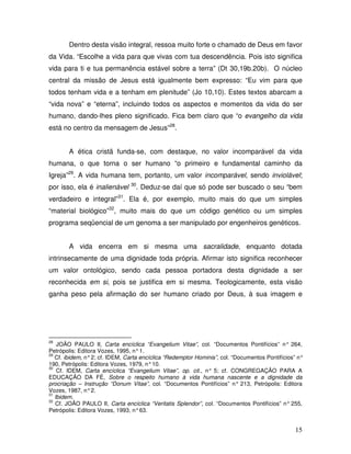 Dentro desta visão integral, ressoa muito forte o chamado de Deus em favor
da Vida. “Escolhe a vida para que vivas com tua descendência. Pois isto significa
vida para ti e tua permanência estável sobre a terra” (Dt 30,19b.20b). O núcleo
central da missão de Jesus está igualmente bem expresso: “Eu vim para que
todos tenham vida e a tenham em plenitude” (Jo 10,10). Estes textos abarcam a
“vida nova” e “eterna”, incluindo todos os aspectos e momentos da vida do ser
humano, dando-lhes pleno significado. Fica bem claro que “o evangelho da vida
está no centro da mensagem de Jesus”28.


       A ética cristã funda-se, com destaque, no valor incomparável da vida
humana, o que torna o ser humano “o primeiro e fundamental caminho da
Igreja”29. A vida humana tem, portanto, um valor incomparável, sendo inviolável;
                                30
por isso, ela é inalienável       . Deduz-se daí que só pode ser buscado o seu “bem
verdadeiro e integral”31. Ela é, por exemplo, muito mais do que um simples
“material biológico”32, muito mais do que um código genético ou um simples
programa seqüencial de um genoma a ser manipulado por engenheiros genéticos.


       A vida encerra em si mesma uma sacralidade, enquanto dotada
intrinsecamente de uma dignidade toda própria. Afirmar isto significa reconhecer
um valor ontológico, sendo cada pessoa portadora desta dignidade a ser
reconhecida em si, pois se justifica em si mesma. Teologicamente, esta visão
ganha peso pela afirmação do ser humano criado por Deus, à sua imagem e




28
    JOÃO PAULO II, Carta encíclica “Evangelium Vitae”, col. “Documentos Pontifícios” n° 264,
Petrópolis: Editora Vozes, 1995, n° 1.
29
   Cf. ibidem, n° 2; cf. IDEM, Carta encíclica “Redemptor Hominis”, col. “Documentos Pontifícios” n°
190, Petrópolis: Editora Vozes, 1979, n° 10.
30
    Cf. IDEM, Carta encíclica “Evangelium Vitae”, op. cit., n° 5; cf. CONGREGAÇÃO PARA A
EDUCAÇÃO DA FÉ, Sobre o respeito humano à vida humana nascente e a dignidade da
procriação – Instrução “Donum Vitae”, col. “Documentos Pontifícios” n° 213, Petrópolis: Editora
Vozes, 1987, n° 2.
31
   Ibidem.
32
   Cf. JOÃO PAULO II, Carta encíclica “Veritatis Splendor”, col. “Documentos Pontifícios” n° 255,
Petrópolis: Editora Vozes, 1993, n° 63.


                                                                                                15
 