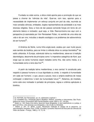 Fundada na visão acima, a ética cristã aponta para a promoção do que se
passa a chamar de “ciências da vida”. Quer-se, com isso, apontar para a
necessidade de implementar um esforço conjunto em prol da vida, reunindo as
mais variadas ciências, entidades, órgãos representativos da sociedade e as mais
diversas religiões. Soou a hora de dar passos somando forças em torno de um
elemento básico e norteador, qual seja, a Vida. Reencontramo-nos aqui com a
perspectiva já assinalada por Van Rensselaer Potter, no sentido de uma ética da
vida e do ser vivo, incluídos o desafio ecológico e os problemas de sobrevivência
do ser humano38.


       A América do Norte, numa linha anglo-saxã, acabou por usar muito pouco
este sentido de bioética, para se limitar à reflexão ética no campo biomédico39 de
estilo utilitarista. A Europa, sobretudo latina ou mediterrânea, ateve-se à tradição
deontológica, decorrente de princípios como “o imperativo categórico de Kant, que
exige que os seres humanos sejam tratados como fins, não como meios, e a
humanidade como o reino dos fins”40.


       A partir da tradição latina mediterrânea, o eixo central “é constituído pelo
respeito à pessoa humana e à sua dignidade ou ainda, ‘o respeito à humanidade
em cada ser humano’, o que, pouco a pouco, toca a ‘própria essência de nossa
civilização’ e determina ‘o bem da humanidade futura’”41. Notamos, de imediato,
como este eixo norteador é portador de princípios, regras e critérios aplicáveis à
bioética.




38
   Cf. POTTER, Van Rensselaer, op. cit., sobretudo o capítulo 1.
39
   Cf. DURAND Guy, Introdução geral à Biolética. História, conceitos e instrumentos, São Paulo:
Editora do Centro Universitário São Camilo/Edições Loyola, 2003, p. 97. 143-224.
40
   Ibidem, p. 128. Desta linha latina, decorrem duas obrigações, a não-maleficiência e a justiça, e
dois caminhos, o dos deveres e as obrigações, o da virtude e a felicidade.
41
    Ibidem, p. 241. Cf. SÈVE, Lucien. Recherche médicale et respect de la personne, La
documentation française, Paris: CCNE (Conselho Consultivo Nacional de Ética para as Ciências da
Vida e da Saúde – França), 1988, p. 12, 13, 42.


                                                                                                17
 