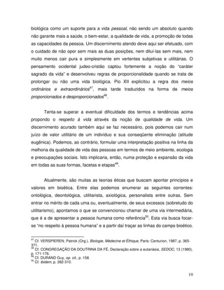 biológica como um suporte para a vida pessoal, não sendo um absoluto quando
não garante mais a saúde, o bem-estar, a qualidade de vida, a promoção de todas
as capacidades da pessoa. Um discernimento atendo deve aqui ser efetuado, com
o cuidado de não opor sem mais as duas posições, nem diluí-las sem mais, nem
muito menos cair pura e simplesmente em vertentes subjetivas e utilitárias. O
pensamento ocidental judeo-cristão captou fortemente a noção do “caráter
sagrado da vida” e desenvolveu regras de proporcionalidade quando se trata de
prolongar ou não uma vida biológica. Pio XII explicitou a regra dos meios
ordinários e extraordinários47, mais tarde traduzidos na forma de meios
proporcionados e desproporcionados48.


       Tenta-se superar a eventual dificuldade dos termos e tendências acima
propondo o respeito à vida através da noção de qualidade de vida. Um
discernimento acurado também aqui se faz necessário, pois podemos cair num
juízo de valor utilitário de um indivíduo e sua conseqüente eliminação (atitude
eugênica). Podemos, ao contrário, formular uma interpretação positiva na linha da
melhoria da qualidade de vida das pessoas em termos de meio ambiente, ecologia
e preocupações sociais. Isto implicaria, então, numa proteção e expansão da vida
em todas as suas formas, facetas e etapas49.


       Atualmente, são muitas as teorias éticas que buscam apontar princípios e
valores em bioética. Entre elas podemos enumerar as seguintes correntes:
ontológica, deontológica, utilitarista, axiológica, personalista entre outras. Sem
entrar no mérito de cada uma ou, eventualmente, de seus excessos (sobretudo do
utilitarismo), apontamos o que se convencionou chamar de uma via intermediária,
que é a de apresentar a pessoa humana como referência50. Esta via busca focar-
se “no respeito à pessoa humana” e a partir daí traçar as linhas do campo bioético.


47
   Cf. VERSPIEREN, Patrick (Org.), Biologie, Médecine et Éthique, Paris: Centurion, 1987, p. 365-
371.
48
   Cf. CONGREGAÇÃO DA DOUTRINA DA FÉ, Declaração sobre a eutanásia, SEDOC, 13 (1980),
p. 171-176.
49
   Cf. DURAND Guy, op. cit., p. 158.
50
   Cf. ibidem, p. 282-310.


                                                                                              19
 