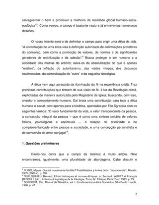 salvaguardar o bem e promover a melhoria da realidade global humano-sócio-
ecológica”3. Como vemos, o campo é bastante vasto e já entrevemos numerosos
desafios.


        O nosso intento será o de delimitar o campo para erigir uma ética da vida.
“A constituição de uma ética visa à definição autorizada de delimitações protetoras
do consenso, bem como a promoção de valores, de normas e de significantes
geradores de mobilização e de adesão”.4 Busca proteger o ser humano e a
sociedade das malhas do arbítrio; salva-os da absolutização do que é apenas
“relativo”, da inflação do autoritarismo, das visões míopes, dos discursos
esclerosados, da domesticação do “outro” e da cegueira ideológica.


        A ética vem aqui acrescida da iluminação da fé na experiência cristã. Traz
preciosas contribuições que brotam de sua visão de fé, à luz da Revelação cristã,
explicitadas de maneira autorizada pelo Magistério da Igreja, buscando, com isso,
orientar o comportamento humano. Daí brota uma contribuição para toda a ética
humana e social, com aportes para a bioética, apontados por Elio Sgreccia com os
seguintes termos: “O valor fundamental da vida, o valor transcendente da pessoa,
a concepção integral da pessoa – que é como uma síntese unitária de valores
físicos,    psicológicos     e    espirituais    –,    a   relação     de     prioridade     e   de
complementaridade entre pessoa e sociedade, e uma concepção personalista e
de comunhão do amor conjugal”5.


1. Questões preliminares


        Damo-nos conta que o campo da bioética é muito amplo. Nele
encontramos, igualmente, uma pluralidade de abordagens. Cabe discutir e


3
  RUBIO, Miguel, Que és moralmente factible? Posibilidades y limites de la “tecnociencia”, Moralia,
XXIV (2001/4), p. 399.
4
  QUELQUEJEU, Bernard, Éthos historiques et normes éthiques, in: Bernard LAURET et François
REFOULÉ (dir.), Initiation à la pratique de la théologie, Tomo IV: Éthique, Paris: Cerf, 1983, p. 79.
5
  SGRECCIA, Elio, Manual de Beioética, vol. I: Fundamentos e ética biomédica, São Paulo: Loyola,
1996, p. 47.


                                                                                                   2
 