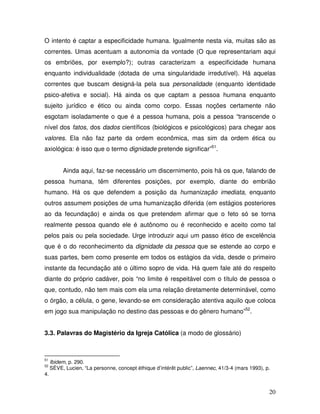 O intento é captar a especificidade humana. Igualmente nesta via, muitas são as
correntes. Umas acentuam a autonomia da vontade (O que representariam aqui
os embriões, por exemplo?); outras caracterizam a especificidade humana
enquanto individualidade (dotada de uma singularidade irredutível). Há aquelas
correntes que buscam designá-la pela sua personalidade (enquanto identidade
psico-afetiva e social). Há ainda os que captam a pessoa humana enquanto
sujeito jurídico e ético ou ainda como corpo. Essas noções certamente não
esgotam isoladamente o que é a pessoa humana, pois a pessoa “transcende o
nível dos fatos, dos dados científicos (biológicos e psicológicos) para chegar aos
valores. Ela não faz parte da ordem econômica, mas sim da ordem ética ou
axiológica: é isso que o termo dignidade pretende significar”51.


          Ainda aqui, faz-se necessário um discernimento, pois há os que, falando de
pessoa humana, têm diferentes posições, por exemplo, diante do embrião
humano. Há os que defendem a posição da humanização imediata, enquanto
outros assumem posições de uma humanização diferida (em estágios posteriores
ao da fecundação) e ainda os que pretendem afirmar que o feto só se torna
realmente pessoa quando ele é autônomo ou é reconhecido e aceito como tal
pelos pais ou pela sociedade. Urge introduzir aqui um passo ético de excelência
que é o do reconhecimento da dignidade da pessoa que se estende ao corpo e
suas partes, bem como presente em todos os estágios da vida, desde o primeiro
instante da fecundação até o último sopro de vida. Há quem fale até do respeito
diante do próprio cadáver, pois “no limite é respeitável com o título de pessoa o
que, contudo, não tem mais com ela uma relação diretamente determinável, como
o órgão, a célula, o gene, levando-se em consideração atentiva aquilo que coloca
em jogo sua manipulação no destino das pessoas e do gênero humano”52.


3.3. Palavras do Magistério da Igreja Católica (a modo de glossário)



51
     Ibidem, p. 290.
52
     SÈVE, Lucien, “La personne, concept éthique d’intérêt public”, Laennec, 41/3-4 (mars 1993), p.
4.


                                                                                                  20
 