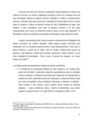 O anúncio em favor da vida tem mobilizado a Igreja Católica em toda a sua
história a formular um ensino magisterial constante e claro em matérias como as
aqui abordadas. Aberta ao aporte científico, biológico e médico, a Igreja buscou
acionar a reflexão ética para examinar a liceidade da intervenção do ser humano
sobre si mesmo e sobre as demais formas de vida. Estabeleceu-se logo, com
clareza, o eixo nortedador; este está na pessoa humana e no seu valor
transcendente, bem como na referência última a Deus, como valor absoluto53. A
Revelação cristã traz evidentes e preciosas contribuições neste campo tão vasto.


         A seguir, apresentamos de maneira sucinta o ensinamento do Magistério da
Igreja, emanado nas últimas décadas, sobre alguns pontos concretos que
necessitam de um constante discernimento e claro posicionamento. Com isso, a
Igreja Católica, a partir da fé cristã, “não se dirige a determinado grupo de
pessoas, mas dirige-se a todos sem exceção, querendo a todos conduzir a uma
mais verdadeira humanidade... Tudo o que é humano diz respeito, em Jesus
Cristo, à fé cristã”54.


a) O Papa saúda favoravelmente o desenvolvimento da Bioética
     •   A consciência da necessária defesa da vida alarga-se, em nossos dias,
         para incluir também “a atenção crescente à qualidade de vida e à ecologia”
         e toda a reflexão e o diálogo favorecidos pelo “despertar da reflexão ética a
         respeito da vida”, sobretudo através da “aparição e o desenvolvimento cada
         vez maior da bioética”; esta (a bioética) “favoreceu a reflexão e o diálogo –
         entre crentes e não crentes, como também entre crentes de diversas
         religiões – sobre problemas éticos, mesmo fundamentais, que dizem
         respeito à vida do homem” (cf. João Paulo II, Evangelium Vitae, n° 27).




53
   É oportuna aqui a definição de bioética de SGRECCIA, Elio, Manuale di Bioetica, Milano: Vita e
Pensiero, 1988, p. 42.
54
   Cf. GALVÃO, H. Noronha, Notas sobre os conceitos de criação e pessoa, Communio (Edição de
Portugal), XX (2003/3), p. 276.


                                                                                              21
 