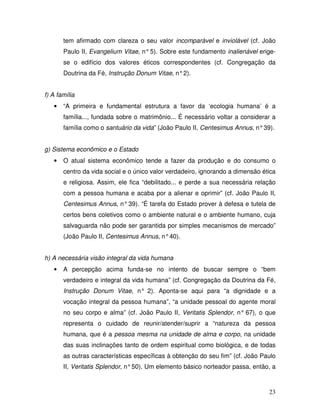 tem afirmado com clareza o seu valor incomparável e inviolável (cf. João
       Paulo II, Evangelium Vitae, n° 5). Sobre este fundamento inalienável erige-
       se o edifício dos valores éticos correspondentes (cf. Congregação da
       Doutrina da Fé, Instrução Donum Vitae, n° 2).


f) A família
   •   “A primeira e fundamental estrutura a favor da ‘ecologia humana’ é a
       família..., fundada sobre o matrimônio... É necessário voltar a considerar a
       família como o santuário da vida” (João Paulo II, Centesimus Annus, n° 39).


g) Sistema econômico e o Estado
   •   O atual sistema econômico tende a fazer da produção e do consumo o
       centro da vida social e o único valor verdadeiro, ignorando a dimensão ética
       e religiosa. Assim, ele fica “debilitado... e perde a sua necessária relação
       com a pessoa humana e acaba por a alienar e oprimir” (cf. João Paulo II,
       Centesimus Annus, n° 39). “É tarefa do Estado prover à defesa e tutela de
       certos bens coletivos como o ambiente natural e o ambiente humano, cuja
       salvaguarda não pode ser garantida por simples mecanismos de mercado”
       (João Paulo II, Centesimus Annus, n° 40).


h) A necessária visão integral da vida humana
   •   A percepção acima funda-se no intento de buscar sempre o “bem
       verdadeiro e integral da vida humana” (cf. Congregação da Doutrina da Fé,
       Instrução Donum Vitae, n° 2). Aponta-se aqui para “a dignidade e a
       vocação integral da pessoa humana”, “a unidade pessoal do agente moral
       no seu corpo e alma” (cf. João Paulo II, Veritatis Splendor, n° 67), o que
       representa o cuidado de reunir/atender/suprir a “natureza da pessoa
       humana, que é a pessoa mesma na unidade de alma e corpo, na unidade
       das suas inclinações tanto de ordem espiritual como biológica, e de todas
       as outras características específicas à obtenção do seu fim” (cf. João Paulo
       II, Veritatis Splendor, n° 50). Um elemento básico norteador passa, então, a



                                                                                23
 