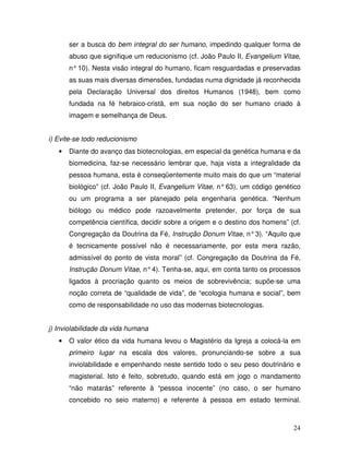 ser a busca do bem integral do ser humano, impedindo qualquer forma de
       abuso que signifique um reducionismo (cf. João Paulo II, Evangelium Vitae,
       n° 10). Nesta visão integral do humano, ficam resguardadas e preservadas
       as suas mais diversas dimensões, fundadas numa dignidade já reconhecida
       pela Declaração Universal dos direitos Humanos (1948), bem como
       fundada na fé hebraico-cristã, em sua noção do ser humano criado à
       imagem e semelhança de Deus.


i) Evite-se todo reducionismo
   •   Diante do avanço das biotecnologias, em especial da genética humana e da
       biomedicina, faz-se necessário lembrar que, haja vista a integralidade da
       pessoa humana, esta é conseqüentemente muito mais do que um “material
       biológico” (cf. João Paulo II, Evangelium Vitae, n° 63), um código genético
       ou um programa a ser planejado pela engenharia genética. “Nenhum
       biólogo ou médico pode razoavelmente pretender, por força de sua
       competência científica, decidir sobre a origem e o destino dos homens” (cf.
       Congregação da Doutrina da Fé, Instrução Donum Vitae, n° 3). “Aquilo que
       é tecnicamente possível não é necessariamente, por esta mera razão,
       admissível do ponto de vista moral” (cf. Congregação da Doutrina da Fé,
       Instrução Donum Vitae, n° 4). Tenha-se, aqui, em conta tanto os processos
       ligados à procriação quanto os meios de sobrevivência; supõe-se uma
       noção correta de “qualidade de vida”, de “ecologia humana e social”, bem
       como de responsabilidade no uso das modernas biotecnologias.


j) Inviolabilidade da vida humana
   •   O valor ético da vida humana levou o Magistério da Igreja a colocá-la em
       primeiro lugar na escala dos valores, pronunciando-se sobre a sua
       inviolabilidade e empenhando neste sentido todo o seu peso doutrinário e
       magisterial. Isto é feito, sobretudo, quando está em jogo o mandamento
       “não matarás” referente à “pessoa inocente” (no caso, o ser humano
       concebido no seio materno) e referente à pessoa em estado terminal.



                                                                               24
 