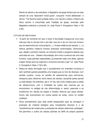 Diante do aborto e da eutanásia, o Magistério da Igreja lembra que se trata
       sempre de uma “desordem moral grave”, enquanto “morte deliberada”, e
       afirma: “Tal doutrina está fundada sobre a lei natural e sobre a Palavra de
       Deus escrita, é transmitida pela Tradição da Igreja, ensinada pelo
       Magistério ordinário e universal” (cf. João Paulo II, Evangelium Vitae, n° 62
       e 65).


l) O início da vida humana
   •   “A partir do momento em que o óvulo é fecundado inaugura-se uma nova
       vida que não é a do pai nem a da mãe, mas sim a de um novo ser humano
       que se desenvolve por conta própria (...). A esta evidência de sempre, (...) a
       ciência genética moderna fornece preciosas confirmações. Demonstrou
       que, desde o primeiro instante, se encontra fixado o programa daquilo que
       será este ser vivo... Desde a fecundação, tem início a aventura de uma vida
       humana, cujas grandes capacidades, já presentes cada uma delas, apenas
       exigem tempo para se organizar e encontrar prontas a agir” (cf. João Paulo
       II, Evangelium Vitae, n° 62 e 60).
   •   Deduz-se desta afirmação que o procedimento em embriões humanos é
       bem acolhido quando possibilita uma terapia que os livre de doenças, num
       sentido curativo, nunca no sentido de selecioná-los para eliminá-los,
       tampouco para utilizá-los como banco de células, causando perda parcial
       ou total destes. Os embriões, até o 14° dia, são muito visados para a coleta
       de células-tronco, com a finalidade do cultivo das mesmas por se
       encontrarem no estágio de não diferenciação e, assim, passíveis a se
       transformar em células de órgãos e tecidos. Note-se que estas células-
       tronco são encontráveis em outras partes do corpo, como no cordão
       umbilical.
   •   Outro procedimento (que está sendo pesquisado) para se conseguir a
       produção de material biológico para transplantes diversos é o da
       “transferência de núcleo para a produção de células estaminais autólogas”.
       Ele permitiria o cultivo de células partindo do DNA do próprio paciente



                                                                                  25
 