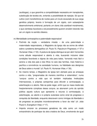 (autólogas), o que garantiria a compatibilidade necessária em transplantes,
       substituição de tecidos etc, evitando a possibilidade de rejeição. Só que tal
       cultivo (com transferência de núcleo para um óvulo esvaziado de sua carga
       genética própria), levaria à formação de um zigoto, com subseqüente
       desenvolvimento embrional, portanto um clone (não aceitável moralmente),
       o que cientistas favoráveis a tal procedimento querem encobrir dizendo não
       ser um zigoto no sentido clássico.


m) Mentalidade contraceptiva e paternidade responsável
   •   Partindo da noção – verdadeira missão – de uma paternidade e
       maternidade responsáveis, o Magistério da Igreja não se exime de refletir
       sobre o problema demográfico (cf. Paulo VI, Populorum Progressio, n° 37 e
       Humanae Vitae, n° 23). A postura da Igreja distingue-se por abrir horizontes
       numa atitude responsável e aberta à vida, buscando inclusive obter
       condições favoráveis e dignas de vida para todos, “tornando mais fácil e
       serena a vida dos pais e dos filhos no seio das famílias, mais fraterna e
       pacífica a convivência na sociedade humana, na fidelidade aos desígnios
       de Deus sobre o mundo” (cf. Paulo VI, Humanae Vitae, n° 30).
   •   Ao mesmo tempo, o Magistério da Igreja tem alertado para as ameaças
       contra a vida, “programadas de maneira científica e sistemática”, numa
       “conjura   contra   a   vida   que    vê   também   implicadas   Instituições
       Internacionais, e próprias campanhas para difundir a contracepção, a
       esterilização e o aborto. Não se pode negar, enfim que os mass-media são
       freqüentemente cúmplices dessa conjura, ao abonarem junto da opinião
       pública aquela cultura que apresenta o recurso à contracepção, à
       esterilização, ao aborto e à própria eutanásia como sinal do progresso e
       conquista da liberdade, enquanto descrevem como inimigas da liberdade e
       do progresso as posições incondicionalmente a favor da vida” (cf. João
       Paulo II, Evangelium Vitae, n° 17).
   •   Importa encarar os processos geradores da vida como um modo
       extraordinário de participar da obra criadora de Deus, envolvendo de igual



                                                                                 26
 