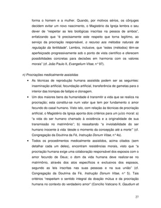 forma o homem e a mulher. Quando, por motivos sérios, os cônjuges
       decidem evitar um novo nascimento, o Magistério da Igreja lembra o seu
       dever de “respeitar as leis biológicas inscritas na pessoa de ambos”,
       enfatizando que “é precisamente este respeito que torna legítimo, ao
       serviço da procriação responsável, o recurso aos métodos naturais de
       regulação da fertilidade”. Lembra, inclusive, que “estes (métodos) têm-se
       aperfeiçoado progressivamente sob o ponto de vista científico e oferecem
       possibilidades concretas para decisões em harmonia com os valores
       morais” (cf. João Paulo II, Evangelium Vitae, n° 97).


n) Procriações medicalmente assistidas
   •   As técnicas de reprodução humana assistida podem ser as seguintes:
       inseminação artificial, fecundação artificial, transferência de gametas para o
       interior das trompas de falópio e clonagem.
   •   Um dos maiores bens da humanidade é transmitir a vida que se realiza na
       procriação; esta constitui-se num valor que tem por fundamento o amor
       fecundo do casal humano. Visto isto, com relação às técnicas de procriação
       artificial, o Magistério da Igreja aponta dois critérios para um juízo moral: a)
       “a vida do ser humano chamado à existência e a originalidade de sua
       transmissão no matrimônio”; b) ressaltando “a inviolabilidade do ser
       humano inocente à vida ‘desde o momento da concepção até a morte’” (cf.
       Congregação da Doutrina da Fé, Instrução Donum Vitae, n° 4s).
   •   Todos os procedimentos medicalmente assistidos, acima citados (sem
       detalhar cada um deles), encontram resistências morais, visto que “a
       procriação humana exige uma colaboração responsável dos esposos com o
       amor fecundo de Deus; o dom da vida humana deve realizar-se no
       matrimônio, através dos atos específicos e exclusivos dos esposos,
       segundo as leis inscritas nas suas pessoas e na sua união” (cf.
       Congregação da Doutrina da Fé, Instrução Donum Vitae, n° 5). Tais
       critérios “respeitam o sentido integral da doação mútua e da procriação
       humana no contexto do verdadeiro amor” (Concílio Vaticano II, Gaudium et



                                                                                    27
 