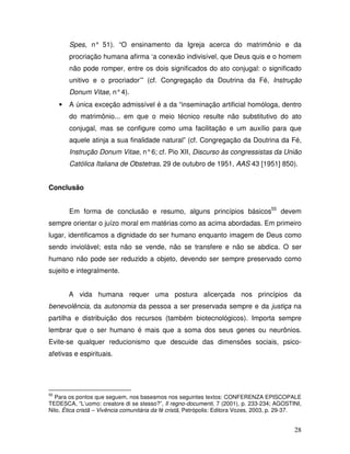 Spes, n° 51). “O ensinamento da Igreja acerca do matrimônio e da
         procriação humana afirma ‘a conexão indivisível, que Deus quis e o homem
         não pode romper, entre os dois significados do ato conjugal: o significado
         unitivo e o procriador’” (cf. Congregação da Doutrina da Fé, Instrução
         Donum Vitae, n° 4).
     •   A única exceção admissível é a da “inseminação artificial homóloga, dentro
         do matrimônio... em que o meio técnico resulte não substitutivo do ato
         conjugal, mas se configure como uma facilitação e um auxílio para que
         aquele atinja a sua finalidade natural” (cf. Congregação da Doutrina da Fé,
         Instrução Donum Vitae, n° 6; cf. Pio XII, Discurso às congressistas da União
         Católica Italiana de Obstetras, 29 de outubro de 1951, AAS 43 [1951] 850).


Conclusão


         Em forma de conclusão e resumo, alguns princípios básicos55 devem
sempre orientar o juízo moral em matérias como as acima abordadas. Em primeiro
lugar, identificamos a dignidade do ser humano enquanto imagem de Deus como
sendo inviolável; esta não se vende, não se transfere e não se abdica. O ser
humano não pode ser reduzido a objeto, devendo ser sempre preservado como
sujeito e integralmente.


         A vida humana requer uma postura alicerçada nos princípios da
benevolência, da autonomia da pessoa a ser preservada sempre e da justiça na
partilha e distribuição dos recursos (também biotecnológicos). Importa sempre
lembrar que o ser humano é mais que a soma dos seus genes ou neurônios.
Evite-se qualquer reducionismo que descuide das dimensões sociais, psico-
afetivas e espirituais.




55
  Para os pontos que seguem, nos baseamos nos seguintes textos: CONFERENZA EPISCOPALE
TEDESCA, “L’uomo: creatore di se stesso?”, Il regno-documenti, 7 (2001), p. 233-234; AGOSTINI,
Nilo, Ética cristã – Vivência comunitária da fé cristã, Petrópolis: Editora Vozes, 2003, p. 29-37.


                                                                                               28
 