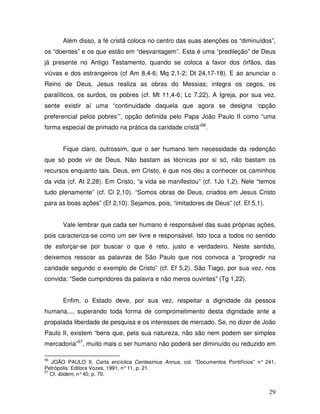 Além disso, a fé cristã coloca no centro das suas atenções os “diminuídos”,
os “doentes” e os que estão em “desvantagem”. Esta é uma “predileção” de Deus
já presente no Antigo Testamento, quando se coloca a favor dos órfãos, das
viúvas e dos estrangeiros (cf Am 8,4-6; Mq 2,1-2; Dt 24,17-18). E ao anunciar o
Reino de Deus, Jesus realiza as obras do Messias; integra os cegos, os
paralíticos, os surdos, os pobres (cf. Mt 11,4-6; Lc 7,22). A Igreja, por sua vez,
sente existir aí uma “continuidade daquela que agora se designa ‘opção
preferencial pelos pobres’”, opção definida pelo Papa João Paulo II como “uma
forma especial de primado na prática da caridade cristã”56.


       Fique claro, outrossim, que o ser humano tem necessidade da redenção
que só pode vir de Deus. Não bastam as técnicas por si só, não bastam os
recursos enquanto tais. Deus, em Cristo, é que nos deu a conhecer os caminhos
da vida (cf. At 2,28). Em Cristo, “a vida se manifestou” (cf. 1Jo 1,2). Nele “temos
tudo plenamente” (cf. Cl 2,10). “Somos obras de Deus, criados em Jesus Cristo
para as boas ações” (Ef 2,10). Sejamos, pois, “imitadores de Deus” (cf. Ef 5,1).


       Vale lembrar que cada ser humano é responsável das suas próprias ações,
pois caracteriza-se como um ser livre e responsável. Isto toca a todos no sentido
de esforçar-se por buscar o que é reto, justo e verdadeiro. Neste sentido,
deixemos ressoar as palavras de São Paulo que nos convoca a “progredir na
caridade segundo o exemplo de Cristo” (cf. Ef 5,2). São Tiago, por sua vez, nos
convida: “Sede cumpridores da palavra e não meros ouvintes” (Tg 1,22).


       Enfim, o Estado deve, por sua vez, respeitar a dignidade da pessoa
humana..., superando toda forma de comprometimento desta dignidade ante a
propalada liberdade de pesquisa e os interesses de mercado. Se, no dizer de João
Paulo II, existem “bens que, pela sua natureza, não são nem podem ser simples
mercadoria”57, muito mais o ser humano não poderá ser diminuído ou reduzido em

56
   JOÃO PAULO II, Carta encíclica Centesimus Annus, col. “Documentos Pontifícios” n° 241,
Petrópolis: Editora Vozes, 1991, n° 11, p. 21.
57
   Cf. ibidem, n° 40, p. 70.


                                                                                      29
 