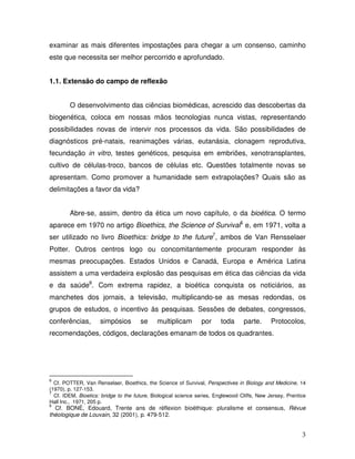 examinar as mais diferentes impostações para chegar a um consenso, caminho
este que necessita ser melhor percorrido e aprofundado.


1.1. Extensão do campo de reflexão


        O desenvolvimento das ciências biomédicas, acrescido das descobertas da
biogenética, coloca em nossas mãos tecnologias nunca vistas, representando
possibilidades novas de intervir nos processos da vida. São possibilidades de
diagnósticos pré-natais, reanimações várias, eutanásia, clonagem reprodutiva,
fecundação in vitro, testes genéticos, pesquisa em embriões, xenotransplantes,
cultivo de células-troco, bancos de células etc. Questões totalmente novas se
apresentam. Como promover a humanidade sem extrapolações? Quais são as
delimitações a favor da vida?


        Abre-se, assim, dentro da ética um novo capítulo, o da bioética. O termo
aparece em 1970 no artigo Bioethics, the Science of Survival6 e, em 1971, volta a
ser utilizado no livro Bioethics: bridge to the future7, ambos de Van Rensselaer
Potter. Outros centros logo ou concomitantemente procuram responder às
mesmas preocupações. Estados Unidos e Canadá, Europa e América Latina
assistem a uma verdadeira explosão das pesquisas em ética das ciências da vida
e da saúde8. Com extrema rapidez, a bioética conquista os noticiários, as
manchetes dos jornais, a televisão, multiplicando-se as mesas redondas, os
grupos de estudos, o incentivo às pesquisas. Sessões de debates, congressos,
conferências,        simpósios        se     multiplicam        por     toda      parte.      Protocolos,
recomendações, códigos, declarações emanam de todos os quadrantes.




6
  Cf. POTTER, Van Renselaer, Bioethics, the Science of Survival, Perspectives in Biology and Medicine, 14
(1970), p. 127-153.
7
  Cf. IDEM, Bioetics: bridge to the future, Biological science series, Englewood Cliffs, New Jersey, Prentice
Hall Inc., 1971, 205 p.
8
  Cf. BONÉ, Edouard, Trente ans de réflexion bioéthique: pluralisme et consensus, Révue
théologique de Louvain, 32 (2001), p. 479-512.


                                                                                                           3
 