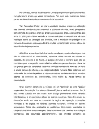 Por um lado, vemos estabelecer-se um largo espectro de posicionamentos,
num pluralismo amplo, por vezes contraditório. Por outro lado, buscam-se bases
para o estabelecimento de um consenso ainda a construir.


      Van Rensselaer Potter, ao criar o vocábulo bioética, ensejava a utilização
das ciências biomédicas para melhorar a qualidade de vida, numa perspectiva
bem otimista. Se grandes eram os progressos daqueles anos, a consciência dos
anos do pós-guerra tinha alertado a humanidade para a necessidade de uma
regulação social da utilização das ciências, com a finalidade de proteger o ser
humano de qualquer utilização arbitrária, muitas vezes tornado simples objeto de
experiências hoje reprovadas.


      A bioética aciona interdisciplinarmente os saberes, suscita abordagens que
vão do micro-social ao marco-social, repercute sobre escalas de valores do
passado, do presente e do futuro. A questão de fundo é sempre quais são as
condições para uma gestão responsável da vida e da pessoa humana diante de
tão grande gama de complexos saberes e técnicas biomedicais. Abriu-se um novo
e amplo campo de reflexão e de responsabilidade humana. Não podemos sem
mais ceder às ondas de poderes e interesses que se estabelecem tendo em vista
apenas os sucessos da tecno-ciência, seus lucros ou novas formas de
manipulação.


      Urge exprimir claramente a vontade de um “domínio”, de uma “gestão”
responsável da evolução dos saberes biotecnológicos e medicais em curso. Isto já
está sendo buscado em três níveis: num diálogo permanente, numa reflexão
interdisciplinar e em comissões éticas de exame e controle. Estes três níveis ou
dimensões estão na base da formação de órgãos de regulação (comissões
médicas) e de órgãos de reflexão (comitês nacionais, centros de estudo,
sociedades). Neles são analisados os problemas ético-morais suscitados no
campo da medicina e da saúde pelo desenvolvimento das ciências e tecnologias
biomédicas, são assumidos posicionamentos, são emitidos conselhos às



                                                                              4
 