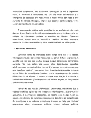 autoridades competentes, são subsidiadas aprovações de leis e disposições
várias, é informada a comunidade etc. Um fato muito característico é a
emergência da sociedade civil nesta busca e neste debate com todo o arco
pluralista de ciências, ideologias, religiões que sabemos ser-lhe próprio. Todos
sentem-se inseridos no debate bioético.


      A preocupação bioética está sensibilizando os profissionais das mais
diversas áreas. Sua formação está progressivamente recebendo doses cada vez
maiores   de   informações    relativas   às   questões   de     bioética.    Programas
universitários, cursos variados, seminários, módulos, trabalhos intensivos,
mestrados, doutorados em bioética já estão sendo oferecidos em várias partes.


1.2. Pluralismo e consenso


      Damo-nos conta da imensidade deste campo novo que é a bioética.
Interrogações novas e acréscimos incessantes não param de fazer-se presente. A
questão hoje é se todo este fervilhar chegará a algum consenso ou permanecerá
pluralista. Não raro, saltam aos nossos olhos discordâncias, oposições,
reticências, reservas, contradições, num cenário que por vezes parece ser o de
uma “cacofonia bioética”. Um exemplo disso é o estatuto do embrião; enquanto
alguns falam de personificação imediata, outros reconhecem-na de maneira
diferenciada e até díspare; o mesmo acontece com relação à eutanásia, à
interrupção voluntária da gravidez (aborto); até entre as religiões, as posições não
formam um consenso real.


      Por que há esta falta de unanimidade? Observamos, inicialmente, que “a
bioética constrói-se a partir de uma colaboração interdisciplinar...; sua formulação
gradual não é o privilégio de especialistas da filosofia ou da teologia moral. Ela
requer o investimento de numerosos responsáveis, detentores de competências,
de experiências e de saberes profissionais diversos: ao lado dos ‘eticistas’
propriamente    ditos,   encontramos      médicos,   juristas,    biólogos,    políticos,



                                                                                       5
 