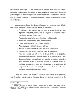 economistas, psicólogos....”9. Os interlocutores são os mais variados e seus
pontos de vista também. Além disso, se podemos elencar alguns princípios gerais
para uma postura moral, múltiplos são os costumes locais e seus hábitos próprios,
dando origem a tradições por vezes tão diferentes quanto díspares nesta matéria
ainda tão nova.


       Mesmo assim, vão se abrindo caminhos para um consenso neste debate
que apenas começou10. Vejamos alguns pontos de consenso:
          •   É comum a preocupação pelo respeito da pessoa humana e sua
              dignidade. O cuidado, neste ponto, é sempre o de colocar a pessoa
              como fim e nunca como um meio.
          •   Acrescentam-se critérios como liberdade e solidariedade.
          •   Adota-se o consentimento e a autodeterminação.
          •   Defende-se o segredo ou a confidencialidade.
          •   Aponta-se para o princípio da benevolência.
          •   Assume-se a necessidade da justa repartição dos recursos.
          •   Sabe-se do direito de informação por parte do paciente etc.
          •   Para os cristãos, as referências a Jesus Cristo e às Sagradas
              Escrituras são centrais e comuns; todos os que crêem num Deus
              único manifestam uma estima e um respeito particulares pela obra
              mais eminente dentre as criaturas, ou seja, a pessoa humana; os
              católicos acrescentam, entre os referenciais, o ensinamento do
              Magistério da Igreja e da Tradição, o recurso à lei natural e aos
              valores enunciados pelas normas morais.


       Dentro do cenário das Igrejas11, católicos e ortodoxos estão próximos
quando está em jogo o início da vida, defendendo uma posição firme em favor da


9
  Ibidem, p. 503.
10
   Cf. ibidem, p. 507.
11
    Cf. ibidem, p. 506-507; cf. QUÉRÉ, France, L’éthique et la vie, Paris: Odile Jacob, 1992, p.
330ss.; cf. FABRI DOS ANJOS, Márcio, Bioética e Teologia: janelas e interpelações, Perspectiva
Teológica, 33 (2001), 13-31.


                                                                                              6
 