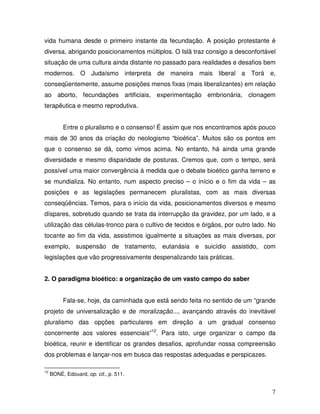 vida humana desde o primeiro instante da fecundação. A posição protestante é
diversa, abrigando posicionamentos múltiplos. O Islã traz consigo a desconfortável
situação de uma cultura ainda distante no passado para realidades e desafios bem
modernos. O Judaísmo interpreta de maneira mais liberal a Torá e,
conseqüentemente, assume posições menos fixas (mais liberalizantes) em relação
ao aborto, fecundações artificiais, experimentação embrionária, clonagem
terapêutica e mesmo reprodutiva.


          Entre o pluralismo e o consenso! É assim que nos encontramos após pouco
mais de 30 anos da criação do neologismo “bioética”. Muitos são os pontos em
que o consenso se dá, como vimos acima. No entanto, há ainda uma grande
diversidade e mesmo disparidade de posturas. Cremos que, com o tempo, será
possível uma maior convergência à medida que o debate bioético ganha terreno e
se mundializa. No entanto, num aspecto preciso – o início e o fim da vida – as
posições e as legislações permanecem pluralistas, com as mais diversas
conseqüências. Temos, para o início da vida, posicionamentos diversos e mesmo
díspares, sobretudo quando se trata da interrupção da gravidez, por um lado, e a
utilização das células-tronco para o cultivo de tecidos e órgãos, por outro lado. No
tocante ao fim da vida, assistimos igualmente a situações as mais diversas, por
exemplo, suspensão de tratamento, eutanásia e suicídio assistido, com
legislações que vão progressivamente despenalizando tais práticas.


2. O paradigma bioético: a organização de um vasto campo do saber


          Fala-se, hoje, da caminhada que está sendo feita no sentido de um “grande
projeto de universalização e de moralização..., avançando através do inevitável
pluralismo das opções particulares em direção a um gradual consenso
concernente aos valores essenciais”12. Para isto, urge organizar o campo da
bioética, reunir e identificar os grandes desafios, aprofundar nossa compreensão
dos problemas e lançar-nos em busca das respostas adequadas e perspicazes.

12
     BONÉ, Edouard, op. cit., p. 511.


                                                                                  7
 