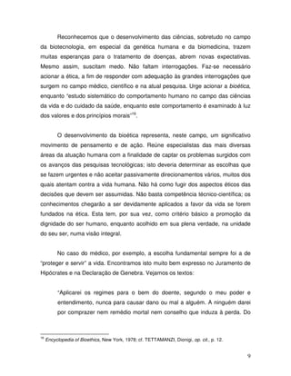 Reconhecemos que o desenvolvimento das ciências, sobretudo no campo
da biotecnologia, em especial da genética humana e da biomedicina, trazem
muitas esperanças para o tratamento de doenças, abrem novas expectativas.
Mesmo assim, suscitam medo. Não faltam interrogações. Faz-se necessário
acionar a ética, a fim de responder com adequação às grandes interrogações que
surgem no campo médico, científico e na atual pesquisa. Urge acionar a bioética,
enquanto “estudo sistemático do comportamento humano no campo das ciências
da vida e do cuidado da saúde, enquanto este comportamento é examinado à luz
dos valores e dos princípios morais”16.


          O desenvolvimento da bioética representa, neste campo, um significativo
movimento de pensamento e de ação. Reúne especialistas das mais diversas
áreas da atuação humana com a finalidade de captar os problemas surgidos com
os avanços das pesquisas tecnológicas; isto deveria determinar as escolhas que
se fazem urgentes e não aceitar passivamente direcionamentos vários, muitos dos
quais atentam contra a vida humana. Não há como fugir dos aspectos éticos das
decisões que devem ser assumidas. Não basta competência técnico-científica; os
conhecimentos chegarão a ser devidamente aplicados a favor da vida se forem
fundados na ética. Esta tem, por sua vez, como critério básico a promoção da
dignidade do ser humano, enquanto acolhido em sua plena verdade, na unidade
do seu ser, numa visão integral.


          No caso do médico, por exemplo, a escolha fundamental sempre foi a de
“proteger e servir” a vida. Encontramos isto muito bem expresso no Juramento de
Hipócrates e na Declaração de Genebra. Vejamos os textos:


          “Aplicarei os regimes para o bem do doente, segundo o meu poder e
          entendimento, nunca para causar dano ou mal a alguém. A ninguém darei
          por comprazer nem remédio mortal nem conselho que induza à perda. Do



16
     Encyclopedia of Bioethics, New York, 1978; cf. TETTAMANZI, Dionigi, op. cit., p. 12.


                                                                                            9
 