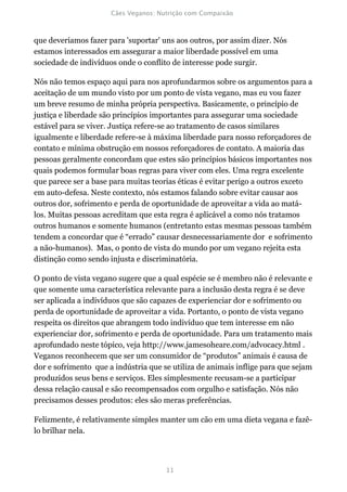 que deveríamos fazer para 'suportar' uns aos outros, por assim dizer. Nós
estamos interessados em assegurar a maior liberdade possível em uma
sociedade de indivíduos onde o conflito de interesse pode surgir.

Nós não temos espaço aqui para nos aprofundarmos sobre os argumentos para a
aceitação de um mundo visto por um ponto de vista vegano, mas eu vou fazer
um breve resumo de minha própria perspectiva. Basicamente, o princípio de
justiça e liberdade são princípios importantes para assegurar uma sociedade
estável para se viver. Justiça refere-se ao tratamento de casos similares
igualmente e liberdade refere-se à máxima liberdade para nosso reforçadores de
contato e mínima obstrução em nossos reforçadores de contato. A maioria das
pessoas geralmente concordam que estes são princípios básicos importantes nos
quais podemos formular boas regras para viver com eles. Uma regra excelente
que parece ser a base para muitas teorias éticas é evitar perigo a outros exceto
em auto-defesa. Neste contexto, nós estamos falando sobre evitar causar aos
outros dor, sofrimento e perda de oportunidade de aproveitar a vida ao matá-
los. Muitas pessoas acreditam que esta regra é aplicável a como nós tratamos
outros humanos e somente humanos (entretanto estas mesmas pessoas também
tendem a concordar que é “errado” causar desnecessariamente dor e sofrimento
a não-humanos). Mas, o ponto de vista do mundo por um vegano rejeita esta
distinção como sendo injusta e discriminatória.

O ponto de vista vegano sugere que a qual espécie se é membro não é relevante e
que somente uma característica relevante para a inclusão desta regra é se deve
ser aplicada a indivíduos que são capazes de experienciar dor e sofrimento ou
perda de oportunidade de aproveitar a vida. Portanto, o ponto de vista vegano
respeita os direitos que abrangem todo indivíduo que tem interesse em não
experienciar dor, sofrimento e perda de oportunidade. Para um tratamento mais
aprofundado neste tópico, veja http://www.jamesoheare.com/advocacy.html .
Veganos reconhecem que ser um consumidor de “produtos” animais é causa de
dor e sofrimento que a indústria que se utiliza de animais inflige para que sejam
produzidos seus bens e serviços. Eles simplesmente recusam-se a participar
dessa relação causal e são recompensados com orgulho e satisfação. Nós não
precisamos desses produtos: eles são meras preferências.

Felizmente, é relativamente simples manter um cão em uma dieta vegana e fazê-
lo brilhar nela.
 