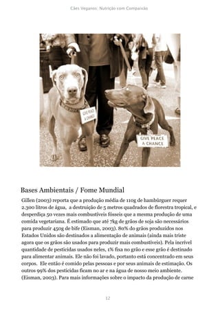 Bases Ambientais / Fome Mundial
Gillen (2003) reporta que a produção média de 110g de hambúrguer requer
2.300 litros de água, a destruição de 5 metros quadrados de florestra tropical, e
desperdiça 50 vezes mais combustíveis fósseis que a mesma produção de uma
comida vegetariana. É estimado que até 7kg de grãos de soja são necessários
para produzir 450g de bife (Eisman, 2003). 80% do grãos produzidos nos
Estados Unidos são destinados a alimentação de animais (ainda mais triste
agora que os grãos são usados para produzir mais combustíveis). Pela incrível
quantidade de pesticidas usados neles, 1% fixa no grão e esse grão é destinado
para alimentar animais. Ele não foi lavado, portanto está concentrado em seus
corpos. Ele então é comido pelas pessoas e por seus animais de estimação. Os
outros 99% dos pesticidas ficam no ar e na água de nosso meio ambiente.
(Eisman, 2003). Para mais informações sobre o impacto da produção de carne
 