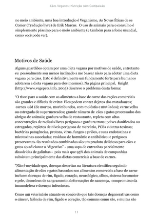 no meio ambiente, uma boa introdução é Veganismo, As Novas Éticas de se
Comer (Tradução livre) de Erik Marcus. O uso de animais para o consumo é
simplesmente péssimo para o meio ambiente (e também para a fome mundial,
como você pode ver).




Motivos de Saúde
Alguns guardiões optam por uma dieta vegana por motivos de saúde, entretanto
eu pessoalmente sou menos inclinado a me basear nisso para adotar uma dieta
vegana para cães. (Isto é definitivamente um fundamento forte para humanos
adotarem a dieta vegana para eles mesmos). Na página principal, Knight
(http://www.vegepets.info, 2005) descreve o problema desta forma:

“O risco para a saúde com os alimentos a base de carne das rações comerciais
são grandes e difíceis de evitar. Eles podem conter dejetos dos matadouros;
 carnes 4-M (de mortos, morimbundos, com moléstia e mutilados); carne velha
ou estragada de supermercados; grande número de cães e gatos processados dos
abrigos de animais; gordura velha de restaurante, repleta com altas
concentrações de radicais livres perigosos e gordura trans; peixes danificados ou
estragados, repletos de níveis perigosos de mercúrio, PCBs e outras toxinas;
bactérias patogências, protoza, vírus, fungos e priões, e suas endotoxinas e
micotoxinas associadas; resíduos de hormônio e antibiótico; e perigosos
preservantes. Os resultados combinados são um produto delicioso para cães e
gatos ao adicionar o “digestivo” - uma sopa de entranhas parcialmente
dissolvidas de galinhas - pois mais que 95% dos animais de companhias
subsistem principalmente das dietas comerciais a base de carnes.

“Não é novidade que, doenças descritas na literatura científica seguindo
alimentação de cães e gatos baseados nos alimentos comerciais a base de carne
incluem doenças de rim, fígado, coração, neurológico, olhos, sistema locomotor
e pele, desordens de sangramento, deformações de nascença, compromisso da
imunodefesa e doenças infecciosas.

Como um veterinário atuante eu concordo que tais doenças degenerativas como
o câncer, falência de rim, fígado e coração, tão comuns como são, e muitas são
 