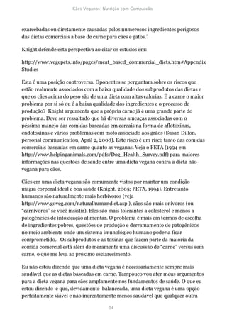 exarcebadas ou diretamente causadas pelos numerosos ingredientes perigosos
das dietas comerciais a base de carne para cães e gatos.”

Knight defende esta perspectiva ao citar os estudos em:

http://www.vegepets.info/pages/meat_based_commercial_diets.htm#Appendix
Studies

Esta é uma posição controversa. Oponentes se perguntam sobre os riscos que
estão realmente associados com a baixa qualidade dos subprodutos das dietas e
que os cães acima do peso são de uma dieta com altas calorias. É a carne o maior
problema por si só ou é a baixa qualidade dos ingredientes e o processo de
produção? Knight argumenta que a própria carne já é uma grande parte do
problema. Deve ser ressaltado que há diversas ameaças associadas com o
péssimo manejo das comidas baseadas em cereais na forma de aflotoxinas,
endotoxinas e vários problemas com mofo associado aos grãos (Susan Dillon,
personal communication, April 2, 2008). Este risco é um risco tanto das comidas
comerciais baseadas em carne quanto as veganas. Veja o PETA (1994 em
http://www.helpinganimals.com/pdfs/Dog_Health_Survey.pdf) para maiores
informações nas questões de saúde entre uma dieta vegana contra a dieta não-
vegana para cães.

Cães em uma dieta vegana são comumente vistos por manter um condição
magra corporal ideal e boa saúde (Knight, 2005; PETA, 1994). Entretanto
humanos são naturalmente mais herbívoros (veja
http://www.goveg.com/naturalhumandiet.asp ), cães são mais onívoros (ou
“carnívoros” se você insistir). Eles são mais tolerantes a colesterol e menos a
patogêneses de intoxicação alimentar. O problema é mais em termos de escolha
de ingredientes pobres, questões de produção e derramamento de patogênicos
no meio ambiente onde um sistema imunológico humano poderia ficar
comprometido. Os subprodutos e as toxinas que fazem parte da maioria da
comida comercial está além de meramente uma discussão de “carne” versus sem
carne, o que me leva ao próximo esclarecimento.

Eu não estou dizendo que uma dieta vegana é necessariamente sempre mais
saudável que as dietas baseadas em carne. Tampouco vou ater meus argumentos
para a dieta vegana para cães amplamente nos fundamentos de saúde. O que eu
estou dizendo é que, devidamente balanceada, uma dieta vegana é uma opção
perfeitamente viável e não inerentemente menos saudável que qualquer outra
 