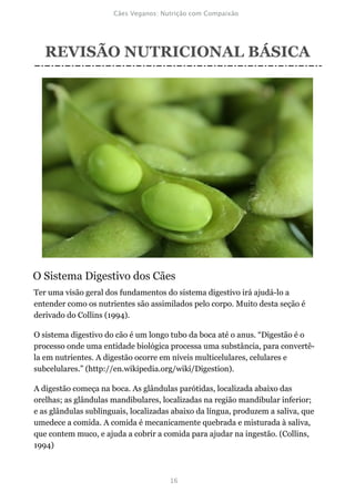 REVISÃO NUTRICIONAL BÁSICA




O Sistema Digestivo dos Cães
Ter uma visão geral dos fundamentos do sistema digestivo irá ajudá-lo a
entender como os nutrientes são assimilados pelo corpo. Muito desta seção é
derivado do Collins (1994).

O sistema digestivo do cão é um longo tubo da boca até o anus. “Digestão é o
processo onde uma entidade biológica processa uma substância, para convertê-
la em nutrientes. A digestão ocorre em níveis multicelulares, celulares e
subcelulares.” (http://en.wikipedia.org/wiki/Digestion).

A digestão começa na boca. As glândulas parótidas, localizada abaixo das
orelhas; as glândulas mandibulares, localizadas na região mandibular inferior;
e as glândulas sublinguais, localizadas abaixo da língua, produzem a saliva, que
umedece a comida. A comida é mecanicamente quebrada e misturada à saliva,
que contem muco, e ajuda a cobrir a comida para ajudar na ingestão. (Collins,
1994)
 